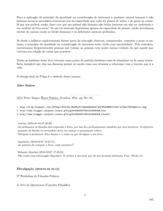 Para a aplicação do princípio da igualdade na consideração de interesses a qualquer animal humano e não
humano torna-se necessário centrarmo-nos na capacidade que cada ser possui de sofrer e de gozar as coisas.
O que nos poderá, então, fazer crer que um animal não humano não tenha interesse em não ser molestado e
em usufruir de bem estar? Se um tal interesse dependesse apenas da capacidade de pensar, então deveríamos
excluir do mesmo modo os bebés humanos e os deﬁcientes mentais profundos.


Se desde a infância explicitamente ﬁzesse parte da educação observar, compreender, respeitar e amar os an-
imais, o princípio da igualdade na consideração de interesses seria vivido com naturalidade. Pelo contrário,
encontramos frequentemente pessoas que tratam os animais com muito menos cuidado do que aquele que
colocam em relação às coisas que possuem.


Todas as histórias deste livro tiveram como ponto de partida histórias reais de abandono ou de maus tratos.
Seria desejável que elas nos ﬁzessem pensar no modo como nos estamos a relacionar com o tesouro que é a
vida.


O abraço ﬁnal do Pulga é o símbolo dessa riqueza.


Alice Santos



[3][1] Peter Singer, Ética Prática, Gradiva, 2ªed. pp 76 e 81


1. http://4.bp.blogspot.com/_82T6quiJFwY/Sz-8RaGRjXI/AAAAAAAAAa4/yKZJ9u6SRRM/s1600-h/Sem+T%C3%ADtulo.png
2. http://www.blogger.com/post-create.g?blogID=8494567028181840805#_ftn1
3. http://www.blogger.com/post-create.g?blogID=8494567028181840805#_ftnref1


cristina (2010-01-04 07:49:49)
Os professores de ﬁlosoﬁa têm esquecido a ética, por isso ﬁco profundamente satisfeita por esta iniciativa. O objectivo
primeiro da ﬁlsoﬁa no secundário devia ser ensinar o pensamento crítico.
Obrigada à professora Alice Santos e a todos os que divulgam o seu livro

bigudinha (2010-02-07 16:37:17)
ois gostaria de comprar o livro. onde encontro??

Rolando Almeida (2010-02-07 17:43:53)
Não tenho essa informação disponível. O melhor é procurar por ele nas livrarias habituais, Fnac, Wook, etc



Divulgação (2010-01-04 21:12)

5º Workshop de Filosoﬁa Prática:


A Arte de Questionar/Consulta Filosóﬁca


                                                          ¿
                                                                                                                   185
 