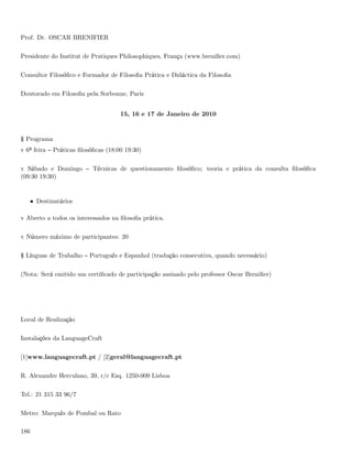 Prof. Dr. OSCAR BRENIFIER

Presidente do Institut de Pratiques Philosophiques, França (www.breniﬁer.com)

Consultor Filosóﬁco e Formador de Filosoﬁa Prática e Didáctica da Filosoﬁa

Doutorado em Filosoﬁa pela Sorbonne, Paris


                                      15, 16 e 17 de Janeiro de 2010


§ Programa
v 6ª feira    Práticas ﬁlosóﬁcas (18:00 19:30)

v Sábado e Domingo          Técnicas de questionamento ﬁlosóﬁco; teoria e prática da consulta ﬁlosóﬁca
(09:30 19:30)


      • Destinatários

v Aberto a todos os interessados na ﬁlosoﬁa prática.

v Número máximo de participantes: 20

§ Línguas de Trabalho      Português e Espanhol (tradução consecutiva, quando necessário)

(Nota: Será emitido um certiﬁcado de participação assinado pelo professor Oscar Breniﬁer)




Local de Realização

Instalações da LanguageCraft

[1]www.languagecraft.pt / [2]geral@languagecraft.pt

R. Alexandre Herculano, 39, r/c Esq. 1250-009 Lisboa

Tel.: 21 315 33 96/7

Metro: Marquês de Pombal ou Rato

186
 