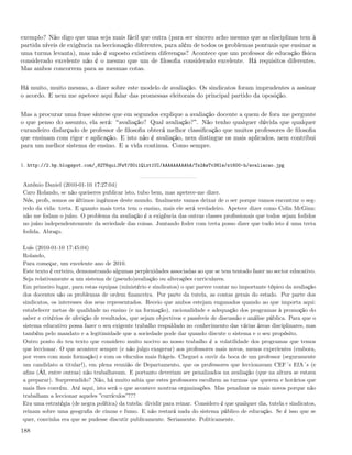exemplo? Não digo que uma seja mais fácil que outra (para ser sincero acho mesmo que as disciplinas tem à
partida níveis de exigência na leccionação diferentes, para além de todos os problemas pontuais que ensinar a
uma turma levanta), mas não é suposto existirem diferenças? Acontece que um professor de educação física
considerado excelente não é o mesmo que um de ﬁlosoﬁa considerado excelente. Há requisitos diferentes.
Mas ambos concorrem para as mesmas cotas.


Há muito, muito mesmo, a dizer sobre este modelo de avaliação. Os sindicatos foram imprudentes a assinar
o acordo. E nem me apetece aqui falar das promessas eleitorais do principal partido da oposição.


Mas a procurar uma frase síntese que em segundos explique a avaliação docente a quem de fora me pergunte
o que penso do assunto, ela será: avaliação? Qual avaliação? . Não tenho qualquer dúvida que qualquer
curandeiro disfarçado de professor de ﬁlosoﬁa obterá melhor classiﬁcação que muitos professores de ﬁlosoﬁa
que ensinam com rigor e aplicação. E isto não é avaliação, nem distingue os mais aplicados, nem contribui
para um melhor sistema de ensino. E a vida continua. Como sempre.


1. http://2.bp.blogspot.com/_82T6quiJFwY/S0i1Qixt1UI/AAAAAAAAAbA/Ts2AwTv38lw/s1600-h/avaliacao.jpg


António Daniel (2010-01-10 17:27:04)
Caro Rolando, se não queiseres publicar isto, tubo bem, mas apetece-me dizer.
Nós, profs, somos os últimos ingénuos deste mundo. ﬁnalmente vamos deixar de o ser porque vamos encontrar o seg-
redo da vida: treta. E quanto mais treta tem o ensino, mais ele será verdadeiro. Apetece dizer como Colin McGinn:
não me fodam o juízo. O problema da avaliação é a exigência das outras classes proﬁssionais que todos sejam fodidos
no juízo independentemente da seriedade das coisas. Juntando foder com treta posso dizer que tudo isto é uma treta
fodida. Abraço.

Luís (2010-01-10 17:45:04)
Rolando,
Para começar, um excelente ano de 2010.
Este texto é certeiro, demonstrando algumas perplexidades associadas ao que se tem tentado fazer no sector educativo.
Seja relativamente a um sistema de (pseudo)avaliação ou alterações curriculares.
Em primeiro lugar, para estas equipas (ministério e sindicatos) o que parece contar no importante tópico da avaliação
dos docentes são os problemas de ordem ﬁnanceira. Por parte da tutela, as contas gerais do estado. Por parte dos
sindicatos, os interesses dos seus representados. Receio que ambos estejam enganados quando ao que importa aqui:
estabelecer metas de qualidade no ensino (e na formação), racionalidade e adequação dos programas à promoção do
saber e critérios de aferição de resultados, que sejam objectivos e passíveis de discussão e análise pública. Para que o
sistema educativo possa fazer o seu exigente trabalho respaldado no conhecimento das várias áreas disciplinares, mas
também pelo mandato e a legitimidade que a sociedade pode dar quando discute o sistema e o seu propósito.
Outro ponto do teu texto que considero muito nocivo ao nosso trabalho é a volatilidade dos programas que temos
que leccionar. O que acontece sempre (e não julgo exagerar) aos professores mais novos, menos experientes (embora,
por vezes com mais formação) e com os vínculos mais frágeis. Cheguei a ouvir da boca de um professor (seguramente
um candidato a titular!), em plena reunião de Departamento, que os professores que leccionavam CEF´s EfA´s (e
aﬁns (ÁI, entre outras) não trabalhavam. E portanto deveriam ser penalizados na avaliação (que na altura se estava
a preparar). Surpreendido? Não, há muito sabia que estes professores escolhem as turmas que querem e horários que
mais lhes convém. Até aqui, isto será o que acontece noutras organizações. Mas penalizar os mais novos porque não
trabalham a leccionar aqueles ”currículos”???
Era uma estratégia (de negra política) da tutela: dividir para reinar. Considero é que qualquer dia, tutela e sindicatos,
reinam sobre uma geograﬁa de cinzas e fumo. E não restará nada do sistema público de educação. Se é isso que se
quer, convinha era que se pudesse discutir publicamente. Seriamente. Politicamente.

188
 