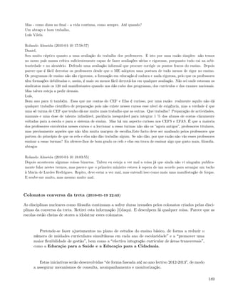 Mas - como dizes no ﬁnal - a vida continua, como sempre. Até quando?
Um abraço e bom trabalho,
Luís Vilela.

Rolando Almeida (2010-01-10 17:58:57)
Daniel,
Sou muito céptico quanto a uma avaliação do trabalho dos professores. E isto por uma razão simples: não temos
no nosso país massa crítica suﬁcientemente capaz de fazer avaliações sérias e rigorosas, porquanto tudo cai na arbi-
trariedade e no aleatório. Defendo uma avaliação informal que procure corrigir os pontos fracos do ensino. Depois
parece que é fácil derrotar os professores desde que o ME adoptou uma postura de tudo menos de rigor no ensino.
Os programas de ensino não são rigorosos, a formação em educação é caduca e nada rigorosa, pelo que os professores
têm formações debilitadas e, assim, é mais ou menos fácil derrotá-los em qualquer avaliação. Não sei onde estavam os
sindicatos mais os 120 mil manifestantes quando nos dão cabo dos programas, dos curriculos e dos exames nacionais.
Mas talvez esteja a pedir demais.
Luís,
Bom ano para ti também. Essa que me contas do CEF e Efas é curioso, por uma razão: realmente aquilo não dá
qualquer trabalho cientíﬁco de preparação pois não existe nesses cursos esse nível de exigência, mas a verdade é que
uma só turma de CEF que tenho dá-me muito mais trabalho que as outras. Que trabalho? Preparação de actividades,
manuais e uma dose de talento inﬁndável, paciência inesgotável para integrar 1 % dos alunos de costas claramente
voltadas para a escola e para o sistema de ensino. Mas há um aspecto curioso nos CEFS e EFAS. É que a maioria
dos professores envolvidos nesses cursos e a leccionar a essas turmas não são os ”agora antigos”, professores titulares,
mas precisamente aqueles que não têm muita margem de escolha.Este facto deve ser analisado pelos professores que
partem do princípio de que os cefs e efas não dão trabalho algum. Se não dão, por que razão não vão esses professores
ensinar a essas turmas? Eu oferece-lhos de bom grado os cefs e efas em troca de ensinar algo que gosto mais, ﬁlosoﬁa.
abraços

Rolando Almeida (2010-01-10 18:03:55)
Depois acontecem algumas coisas bizarras. Talvez eu esteja a ver mal a coisa já que ainda não vi ninguém publica-
mente falar nestes termos, mas parece que o primeiro ministro estava à espera de um acordo para arranjar um tacho
à Maria de Lurdes Rodrigues. Repito, devo estar a ver mal, mas entendi isso como mais uma manifestação de forças.
E soube-me muito, mas mesmo muito mal.



Colonatos conversa da treta (2010-01-19 22:43)

As disciplinas nucleares como ﬁlosoﬁa continuam a sofrer duras invasões pelos colonatos criados pelas disci-
plinas da conversa da treta. Retirei esta informação [1]daqui. E desculpem lá qualquer coisa. Parece que as
escolas estão cheias de stores a idolatrar estes colonatos.


        Pretende-se fazer ajustamentos no plano de estudos do ensino básico, de forma a reduzir o
     número de unidades curriculares simultâneas em cada ano de escolaridade e a promover uma
     maior ﬂexibilidade de gestão , bem como a efectiva integração curricular de áreas transversais ,
     como a Educação para a Saúde e a Educação para a Cidadania.


        Estas iniciativas serão desenvolvidas de forma faseada até ao ano lectivo 2012-20133, de modo
     a assegurar mecanismos de consulta, acompanhamento e monitorização.

                                                                                                                    189
 