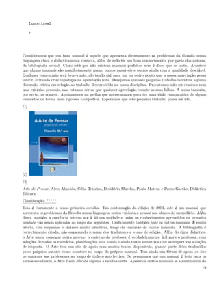 Inaceitável

      *




Consideramos que um bom manual é aquele que apresenta directamente os problemas da ﬁlosoﬁa numa
linguagem clara e didacticamente correcta, além de reﬂectir um bom conhecimento, por parte dos autores,
da bibliograﬁa actual. Claro está que não existem manuais perfeitos nem é disso que se trata. Acontece
que alguns manuais são manifestamente maus, outros razoáveis e outros ainda com a qualidade desejável.
Qualquer comentário será bem-vindo, alertando até para um ou outro ponto que a nossa apreciação possa
omitir, evitando criar injustiças na apreciação feita. Desejamos que este pequeno trabalho incentive alguma
discussão crítica em relação ao trabalho desenvolvido na nossa disciplina. Procuramos não ser evasivos nem
usar critérios pessoais, mas estamos certos que qualquer apreciação comete as suas falhas. A nossa também,
por certo, as comete. Apoiamo-nos na grelha que apresentamos para ter uma visão comparativa de alguns
elementos de forma mais rigorosa e objectiva. Esperamos que este pequeno trabalho possa ser útil.
[1]




[2]
[3]
Arte de Pensar, Aires Almeida, Célia Teixeira, Desidério Murcho, Paula Mateus e Pedro Galvão, Didáctica
Editora
Classiﬁcação: *****
Esta é claramente a nossa primeira escolha. Em continuação da edição de 2003, este é um manual que
apresenta os problemas da ﬁlosoﬁa numa linguagem muito cuidada a pensar nos alunos do secundário. Além
disso, mantém a coerência interna até à última unidade e todos os conhecimentos aprendidos na primeira
unidade vão sendo aplicados ao longo das seguintes. Graﬁcamente também bate os outros manuais. É muito
sóbrio, com esquemas e sínteses muito intuitivas, longe da confusão de outros manuais. A bibliograﬁa é
correctamente citada, não esquecendo o nome dos tradutores e o ano de edição. Além do rigor didáctico,
o Arte ainda consegue outra proeza: o caderno do professor é verdadeiramente útil para o professor, com
soluções de todos os exercícios, planiﬁcações aula a aula e ainda testes sumativos com as respectivas soluções
de resposta. O Arte tem um site de apoio com muitos textos disponíveis, grande parte deles traduzidos
pelos próprios autores como acontece no corpo do próprio manual. Tem ainda um fórum de apoio on-line
permanente aos professores ao longo de todo o ano lectivo. Se pensarmos que um manual é feito para os
alunos estudarem, o Arte é sem dúvida alguma a escolha certa. Apesar de outros manuais se aproximarem do
                                                                                                           19
 