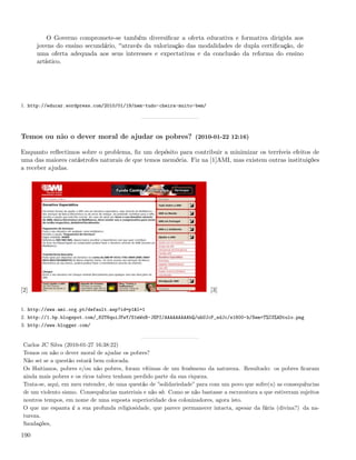 O Governo compromete-se também diversiﬁcar a oferta educativa e formativa dirigida aos
      jovens do ensino secundário, através da valorização das modalidades de dupla certiﬁcação, de
      uma oferta adequada aos seus interesses e expectativas e da conclusão da reforma do ensino
      artístico.




1. http://educar.wordpress.com/2010/01/19/nem-tudo-cheira-muito-bem/




Temos ou não o dever moral de ajudar os pobres? (2010-01-22 12:16)

Enquanto reﬂectimos sobre o problema, ﬁz um depósito para contribuir a minimizar os terríveis efeitos de
uma das maiores catástrofes naturais de que temos memória. Fiz na [1]AMI, mas existem outras instituições
a receber ajudas.




[2]                                                                      [3]


1. http://www.ami.org.pt/default.asp?id=p1&l=1
2. http://1.bp.blogspot.com/_82T6quiJFwY/S1mWxB-JEPI/AAAAAAAAAbQ/uhUJcP_sdJc/s1600-h/Sem+T%C3%ADtulo.png
3. http://www.blogger.com/


 Carlos JC Silva (2010-01-27 16:38:22)
 Temos ou não o dever moral de ajudar os pobres?
 Não sei se a questão estará bem colocada.
 Os Haitianos, pobres e/ou não pobres, foram vítimas de um fenómeno da natureza. Resultado: os pobres ﬁcaram
 ainda mais pobres e os ricos talvez tenham perdido parte da sua riqueza.
 Trata-se, aqui, em meu entender, de uma questão de ”solidariedade” para com um povo que sofre(u) as consequências
 de um violento sismo. Consequências materiais e não só. Como se não bastasse a escravatura a que estiveram sujeitos
 noutros tempos, em nome de uma suposta superioridade dos colonizadores, agora isto.
 O que me espanta é a sua profunda religiosidade, que parece permanecer intacta, apesar da fúria (divina?) da na-
 tureza.
 Saudações,

190
 