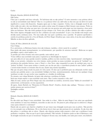 Carlos

Rolando Almeida (2010-01-28 09:57:49)
Olá Carlos,
Claro que a questão está bem colocada. Os haitrianos são ou não pobres? E neste momento a sua pobreza afecta
ou não as necessidades mais básicas? Mas tu e eu podemos beber um café todos os dias sem que tal afecte de modo
signiﬁcativo a nossa vida ﬁnanceira. Imagina agora que eu digo o seguinte: Carlos, tens a obrigação moral de não
beber cafés este mês e dar esse dinheiro que ajuda a salvar umas 10 crianças no Haiti durante uma semana. Podes ou
não fazê-lo. Podes até achar que para isso o teu país tem um governo que pode pegar nos teus impostos e doar parte
deles aos haitianos. Mas não existe qualquer lei que obrigue a tal. Nesse caso, só dás o dinheiro dos cafés se quiseres.
Mas existe alguma obrigação moral em dar o dinheiro aos mais necessitados? è que a tua decisão será sempre uma
decisão moral, nenhuma outra. Por essa razão não vejo qual o problema com a questão. Se quiseres aprofundar o
sentido do problema podes ler o Um só Mundo, do Peter Singer (Gradiva) que, como sabes, é um dos mais inﬂuentes
ﬁlósofos na área da ética aplicada.

Carlos JC Silva (2010-01-28 13:11:25)
Caro Colega,
E se, porventura, os Haitianos fossem ricos não teríamos, também, o dever moral de os ajudar?
Essa ajuda não passa necessariamente, ou exclusivamente, por questões de natureza material. Reﬁro-me ao apoio
psicológico, apoio a nível médico, etc.
A questão que coloca levanta uma outra questão, mais radical, que é:
”Como ediﬁcar uma sociedade mais justa e equitativa na distribuição da riqueza”,
que para além de ser uma questão moral é, também, política (os dois conceitos estão, ”geneticamente”, interligados).
Aliás, se me permite, vislumbro um certo cinismo, muito peculiar na nossa sociedade, nos gestos de ”caridade” car-
acterísticos dos períodos festivos, como o Natal e o Ano Novo, algo comparável ao gesto de caridade para com os
”pobres” do Haiti. Como quem acalma e consola, por um dia que seja, a consciência pesada de uma ”práxis” política
e social errada durante os restantes dias do ano, dando uma esmola esporádica.
Não que tal gesto esteja errado do ponto de vista moral. É claro que é preferível para um esfomeado receber umas
moedas que poderão saciar a sua necessidade biológica da fome, momentaneamente, dadas por um qualquer ricaço
(professor ou não), do que receber uma cuspidela ou o desdém da indiferença.
No entanto, caro colega Rolando, tal gesto não soluciona o problema de fundo.
Será uma utopia aspirar a uma sociedade mais justa. Mas o sonho comanda a vida, não?
Além do mais, mesmo que Peter Singer seja uma autoridade na matéria, incorreria numa ”falácia de autoridade” se
subscrevesse, acriticamente, os seus argumentos.
Já agora, James Rachels em ”Elementos de Filosoﬁa Moral”, Gradiva, aborda algo análogo: ”Teremos o dever de
ajudar pessoas que morrem à fome”?
Saudações cordiais,
Carlos

Rolando Almeida (2010-01-28 15:36:27)
Bem,
Eu não referi que Singer é uma autoridade. Isso estás tu a dizer. Além do mais Singer é um autor que aprofunda
estas matérias e é uma boa referência, concordes ou não com ele. Ou passa-te pela cabeça que eu subscrevo o Singer
como quem subscreve o catecismo?
Depois não me parece que objectes a hipótese de que temos uma obrigação moral para com os pobres. Não percebo
é o teu exemplo com os Haitianos. Pá, se eles forem ricos é claro que não precisam de ser ajudados. Se são ricos não
são pobres e o problema não se coloca. Depois, não objectas porque estás somente a dizer que o problema é mais
profundo e complexo. Mas em que é que é mais profundo? Não entendo. O dinheiro ajuda ou não os Haitianos a sair
da situação enrascada em que se encontram? Imagina-te lá sem casa, sem família, sem nada para comer, sem dinheiro.

                                                                                                                    191
 