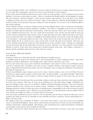Se uma instituição credível, como a AMI ﬁzesse uma boa recolha de dinheiro para te comprar alguns alimentos para
ver se te safas até te organizares,o que é que isso tem de mais profundo ou mais complexo?
É que, Carlos, são dois problemas distintos que estás a colocar no mesmo patamar: um é o problema moral, da ética
aplicada, se devemos ou não ajudar os pobres. Outro é o problema da ﬁlosoﬁa política da distribuição da riqueza.
Pá, para solucionar o primeiro é simples: eu acho que devo ajudar e faço donativos. Tu se não achas, vais à vidinha
e ninguém se chateia, nem tem o direito de censurar. Agora, se quero discutir o problema da distribuição da riqueza,
tenho de estudar um bocado pelo menos para conhecer as teses em disputa. E é isso que se faz na ﬁlosoﬁa política e
não na ética aplicada.
Ainda voltando ao Singer: eu sibscrevo algumas coisas que muitos ﬁlósofos dizem e talvez as subscreva acriticamente,
somente porque me parecem bastante plausíveis e pacíﬁcas. Uma delas é a obrigação moral de dar um contributo
qualquer da minha riqueza pessoal para outras pessoas. E há uma coisa que referes, que é muito comum, mas que
me soa a hipócrisia dos povos ricos: ”ah e tal, o apoio não é só material”. Pois, acontece que isso vindo de quem tem
os bens materiais assegurados é muito bonito, só que as coisas não funcionam assim. Quem está à fome, quer comer,
quem tem sede quer beber. Isso chama-se satisfação de necessidades básicas, sem as quais, outras não chegam sequer
a ser necessárias. A psicologia explica isso muito bem. Senão coloca-te lá na pele de quem não come há dias e de
repente alguém lhe diz ao ouvido de que o apoio que lhe pode ser dado não pode ser só material. Até parece que
os bens materiais (precisamente aquele que mais satisfazemos na nossa sociedade, desde o emprego ao computador
em que escrevemos) não são tão importantes ou mais que os outros. Não fosse o teu bem material e terias estudado
ﬁlosoﬁa na caverna. É por haver bem material que é possível produzir outros bens. Isso é básico e elementar e o
discurso pseudo esquerdista nada mais tem a dizer sobre este assunto.

Carlos JC Silva (2010-01-28 20:20:45)
Caro Rolando,
Continuo a pensar que o título não terá sido o mais adequado à situação concreta.
A condição social de pobreza dos haitianos não se deve exclusivamente à recente catástrofe natural. Antes deste
fenómeno, já tinham, infelizmente, essa condição social. Agora viram-na agravada, com certeza.
De resto, não tenho nada a opor a quem contribuiu materialmente, como parece ter sido o caso do Rolando, mesmo
antes de ter reﬂectido sobre o problema, como refere no post. Considero, inclusive, muito digno de registo o gesto de
quem se disponibiliza ﬁsicamente para ajudar, neste caso os haitianos, como as equipas de salvamento, dos enfermeiros,
das forças de segurança, etc.
É claro que poderíamos sempre insinuar que tais actos visam o interesse próprio, como no caso de Madre Teresa de
Calcutá, que, segundo alguns, ajudava os pobres para obter, em última análise, a sua própria salvação. Independen-
temente dessa insinuação, o acto de ajudar os outros é sempre louvável do ponto de vista moral, seja com ou sem
interesse.
E, mesmo depois de ter ido dar uma volta ao quarteirão, continuo a achar que temos sobretudo o dever moral e político
de acabar com a pobreza. Não acho, de resto, que os problemas que coloco não tenham relação. O Rolando, sim,
parte do princípio, errado, a meu ver, de que Ética e Política constituem disciplinas estanques. Claro que constituem
domínios especíﬁcos mas a fronteira que as separa é ténue. Aristóteles, a título de exemplo, aﬁrma encontrar na
linguagem humana o veículo de valores que servem de princípios para a organização de uma vida em comum (na polis)
para defender a tese segundo a qual o ”Homem é um animal político”. Um dos problemas actuais da política, aliás, é
o seu divórcio em relação aos valores e aos valores éticos em particular.
Claro que ajudar os haitianos me parece correcto e até um imperativo mas isso não me impede de achar que a raiz do
problema não reside aí mas sim na construção de uma sociedade mais justa e equitativa, conceito aprofundado por J.
Rawls, como deve saber.
Em relação à teoria das necessidades de Maslow, a que parece fazer alusão, é certo que na base da sua pirâmide
coloca as necessidades ﬁsiológicas. Mesmo assim, existem pessoas que fazem greve de fome em nome da liberdade, por
exemplo, subvertendo a referida pirâmide. Não obstante, acho correctíssimo que se ajude materialmente os haitianos,
como qualquer pessoa gostaria numa situação de catástrofe.
Por último, claro que sem valores materiais não teria estudado ou tê-lo-ia feito na caverna, como refere, mas, graças


192
 