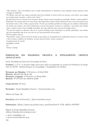 Não obstante, acho correctíssimo que se ajude materialmente os haitianos, como qualquer pessoa gostaria numa
situação de catástrofe.
Por último, claro que sem valores materiais não teria estudado ou tê-lo-ia feito na caverna, como refere, mas, graças
aos estudos posso ascender a valores mais ”altos”.
Eu não estou certo se concordo com esta parte, já que existem contra exemplos aos pontapés. Então e a classe política?
É iletrada? No entanto parece ser uma classe mais desprovida de altos valores humanos do que o meu avô materno que
foi mineiro toda a vida e tinha a quarta classe. É claro que também partilho da crença que um melhor conhecimento
do mundo nos conduz a um nível civilizacional, mas às vezes parece acontecer o contrário, o que indica que estudar
mais e conhecer mais é uma condição necessária, mas não suﬁciente para uma boa formação moral.
 No que diz respeito ao discurso, não sei se o posso catalogar como esquerdista ou pseudo esquerdista, mas mesmo
que seja esquerdista não sei se tem mal ou se é um preconceito da sua parte.
É bem possível, não sei.
 Resumindo: temos o dever moral de ajudar os que sofrem as consequências de catástrofes naturais, ou outras; temos
o dever moral (e político) de erradicar, ou pelo menos de lutar, contra a pobreza.
Completamente de acordo.
Saudações cordiais
CJ
Outras e abraço



FORMAÇÃO             EM        FILOSOFIA            PRÁTICA            E     PENSAMENTO                 CRÍTICO
(2010-01-24 23:55)

Local: Faculdade de Letras da Universidade do Porto
Créditos: 1,1 U.C. (a presente acção releva para efeito de progressão na carreira de Professores do Grupo
410); 2,5 ECTS - Sistema Europeu de Acumulação e Transferência de Créditos

Formação aos Sábados: 13 Fevereiro a 10 Abril 2010
Horário: Sábados das 10h às 13h
Formação à semana: 17 Fevereiro a 5 Março 2010
Horário: 4ª a 6ª feira das 18h30 às 21h30

Carga horária: 27 horas

Formador: Tomás Magalhães Carneiro - [1]tiomas@yahoo.com

Número de Vagas: 20

Inscrições (até 5 de Fevereiro) - [2]mcraveiro@letras.up.pt

Informações: [3]http://sigarra.up.pt/ﬂup/cursos geral.FormView?P CUR SIGLA=FCFPPC

Página de Tomás Magalhães Carneiro
[4]http://ﬁlosoﬁacritica.wordpress.com/
1. mailto:tiomas@yahoo.com
2. mailto:mcraveiro@letras.up.pt

194
 