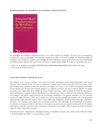 Fundamentação da metafísica dos costumes (2010-01-29 23:05)




[1]
As [2]Edições 70 reeditam sistematicamente o seu valioso fundo de catálogo. É pena que na esmagadora
maioria dos casos as traduções não mereçam qualquer revisão. A recente reedição da Fundamentação da
metafísica dos costumes, de Kant com tradução de Paulo Quintela, merece pelo menos uma nova introdução
de Pedro Galvão. Só por isto vale a pena substituir a minha velha edição de capa cor de laranja por esta.
1. http://4.bp.blogspot.com/_82T6quiJFwY/S2NpiOdyMlI/AAAAAAAAAbw/ND2goNIQjHk/s1600-h/Untitled+1.png
2. http://www.edicoes70.pt/site/




Uma ideia bizarra (2010-01-30 14:13)

Nos últimos 2 ou 3 anos a palavra crise entrou no nosso quotidiano numa força impensável pelo menos
durante toda a década de 90. A crise é económica e arrasta com ela toda uma série de outras crises. Uma
das medidas mais populares entre dos governos dos países em crise é a dos cortes nas despesas do Estado.
Vamos pensar que vivemos num dilema prático: ou o Estado acaba de vez com o sistema público de saúde,
ou o país corre o sério risco de ir à falência. Neste sentido o governo vende o sistema de saúde às seguradoras.
Estas enriquecem e pagam tributos signiﬁcativos ao Estado que assim se salva de uma eminente falência e
até começa a dar sérios sinais positivos de crescimento económico. As pessoas passam a ter de contratar
seguros de saúde privados. Claro que os mais ricos vão ter uma boa assistência à saúde, mas os mais pobres
não podendo pagar grandes seguros vão ter uma saúde mais fragilizada. Pode-se pensar que algo semelhante
já existe. Por exemplo, uma pessoa rica no sistema actual faz uma operação da especialidade no imediato,
recorrendo a serviços privados ou até indo ao estrangeiro, ao passo que uma pessoa pobre pode ter de esperar
anos até ser operada, correndo o risco de agravar seriamente a sua saúde. Mas no sistema actual os serviços
mínimos estão assegurados a todos.
O problema é este: imaginando a situação descrita, a da falência do país, deve ainda assim o Estado vender
o sistema público de saúde e com isso salvar o país?


                                                                                                            197
 