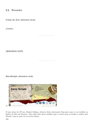 2.2    Fevereiro



Coisas da Arte (2010-02-01 22:49)



[EMBED]




(2010-02-04 12:27)




ZarcoScripts (2010-02-04 12:32)




[1]


O meu aluno do 12º ano, Manuel Gallego, elaborou [2]um interessante blog para expor o seu trabalho no
âmbito da Área de Projecto. Para além disso deixo também aqui o convite para as sessões a realizar pelo
Manuel, como se pode ver no cartaz abaixo.
198
 