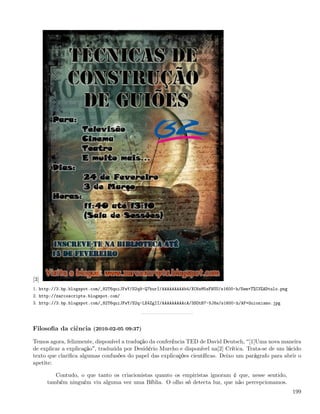 [3]
1. http://3.bp.blogspot.com/_82T6quiJFwY/S2q9-Q7hurI/AAAAAAAAAb4/XC6sM5sFWUU/s1600-h/Sem+T%C3%ADtulo.png
2. http://zarcoscripts.blogspot.com/
3. http://3.bp.blogspot.com/_82T6quiJFwY/S2q-LX4ZgII/AAAAAAAAAcA/3SOtB7-5J8s/s1600-h/AF+Guionismo.jpg




Filosoﬁa da ciência (2010-02-05 09:37)

Temos agora, felizmente, disponível a tradução da conferência TED de David Deutsch, [1]Uma nova maneira
de explicar a explicação , traduzida por Desidério Murcho e disponível na[2] Crítica. Trata-se de um lúcido
texto que clariﬁca algumas confusões do papel das explicações cientíﬁcas. Deixo um parágrafo para abrir o
apetite:

         Contudo, o que tanto os criacionistas quanto os empiristas ignoram é que, nesse sentido,
      também ninguém viu alguma vez uma Bíblia. O olho só detecta luz, que não percepcionamos.
                                                                                                           199
 