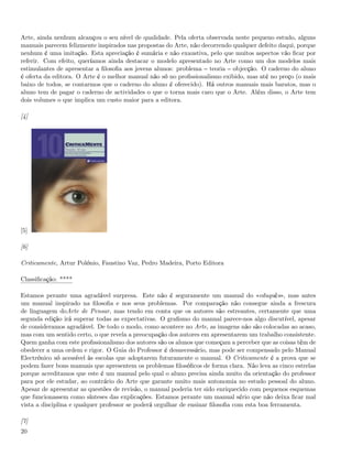 Arte, ainda nenhum alcançou o seu nível de qualidade. Pela oferta observada neste pequeno estudo, alguns
manuais parecem felizmente inspirados nas propostas do Arte, não decorrendo qualquer defeito daqui, porque
nenhum é uma imitação. Esta apreciação é sumária e não exaustiva, pelo que muitos aspectos vão ﬁcar por
referir. Com efeito, queríamos ainda destacar o modelo apresentado no Arte como um dos modelos mais
estimulantes de apresentar a ﬁlosoﬁa aos jovens alunos: problema teoria objecção. O caderno do aluno
é oferta da editora. O Arte é o melhor manual não só no proﬁssionalismo exibido, mas até no preço (o mais
baixo de todos, se contarmos que o caderno do aluno é oferecido). Há outros manuais mais baratos, mas o
aluno tem de pagar o caderno de actividades o que o torna mais caro que o Arte. Além disso, o Arte tem
dois volumes o que implica um custo maior para a editora.

[4]




[5]

[6]

Criticamente, Artur Polónio, Faustino Vaz, Pedro Madeira, Porto Editora

Classiﬁcação: ****

Estamos perante uma agradável surpresa. Este não é seguramente um manual do «eduquês», mas antes
um manual inspirado na ﬁlosoﬁa e nos seus problemas. Por comparação não consegue ainda a frescura
de linguagem doArte de Pensar, mas tendo em conta que os autores são estreantes, certamente que uma
segunda edição irá superar todas as expectativas. O graﬁsmo do manual parece-nos algo discutível, apesar
de consideramos agradável. De todo o modo, como acontece no Arte, as imagens não são colocadas ao acaso,
mas com um sentido certo, o que revela a preocupação dos autores em apresentarem um trabalho consistente.
Quem ganha com este proﬁssionalismo dos autores são os alunos que começam a perceber que as coisas têm de
obedecer a uma ordem e rigor. O Guia do Professor é desnecessário, mas pode ser compensado pelo Manual
Electrónico só acessível às escolas que adoptarem futuramente o manual. O Criticamente é a prova que se
podem fazer bons manuais que apresentem os problemas ﬁlosóﬁcos de forma clara. Não leva as cinco estrelas
porque acreditamos que este é um manual pelo qual o aluno precisa ainda muito da orientação do professor
para por ele estudar, ao contrário do Arte que garante muito mais autonomia no estudo pessoal do aluno.
Apesar de apresentar as questões de revisão, o manual poderia ter sido enriquecido com pequenos esquemas
que funcionassem como sínteses das explicações. Estamos perante um manual sério que não deixa ﬁcar mal
vista a disciplina e qualquer professor se poderá orgulhar de ensinar ﬁlosoﬁa com esta boa ferramenta.

[7]
20
 