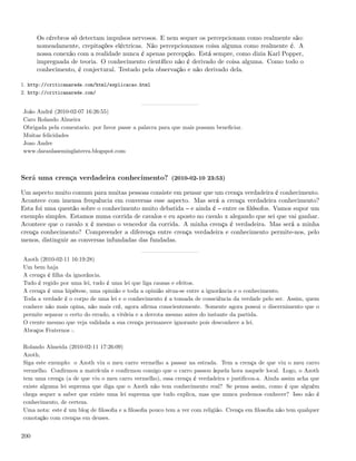 Os cérebros só detectam impulsos nervosos. E nem sequer os percepcionam como realmente são:
      nomeadamente, crepitações eléctricas. Não percepcionamos coisa alguma como realmente é. A
      nossa conexão com a realidade nunca é apenas percepção. Está sempre, como dizia Karl Popper,
      impregnada de teoria. O conhecimento cientíﬁco não é derivado de coisa alguma. Como todo o
      conhecimento, é conjectural. Testado pela observação e não derivado dela.

1. http://criticanarede.com/html/explicacao.html
2. http://criticanarede.com/


João André (2010-02-07 16:26:55)
Caro Rolando Almeira
Obrigada pela comentario. por favor passe a palavra para que mais possam beneﬁciar.
Muitas felicidades
Joao Andre
www.daraulaseminglaterra.blogspot.com



Será uma crença verdadeira conhecimento? (2010-02-10 23:53)

Um aspecto muito comum para muitas pessoas consiste em pensar que um crença verdadeira é conhecimento.
Acontece com imensa frequência em conversas esse aspecto. Mas será a crença verdadeira conhecimento?
Esta foi uma questão sobre o conhecimento muito debatida e ainda é entre os ﬁlósofos. Vamos supor um
exemplo simples. Estamos numa corrida de cavalos e eu aposto no cavalo x alegando que sei que vai ganhar.
Acontece que o cavalo x é mesmo o vencedor da corrida. A minha crença é verdadeira. Mas será a minha
crença conhecimento? Compreender a diferença entre crença verdadeira e conhecimento permite-nos, pelo
menos, distinguir as conversas infundadas das fundadas.


Azoth (2010-02-11 16:19:28)
Um bem haja
A crença é ﬁlha da ignorância.
Tudo é regido por uma lei, tudo é uma lei que liga causas e efeitos.
A crença é uma hipótese, uma opinião e toda a opinião situa-se entre a ignorância e o conhecimento.
Toda a verdade é o corpo de uma lei e o conhecimento é a tomada de consciência da verdade pelo ser. Assim, quem
conhece não mais opina, não mais crê, agora aﬁrma conscientemente. Somente agora possui o discernimento que o
permite separar o certo do errado, a vitória e a derrota mesmo antes do instante da partida.
O crente mesmo que veja validada a sua crença permanece ignorante pois desconhece a lei.
Abraços Fraternos :.

Rolando Almeida (2010-02-11 17:26:09)
Azoth,
Siga este exemplo: o Azoth viu o meu carro vermelho a passar na estrada. Tem a crença de que viu o meu carro
vermelho. Conﬁrmou a matrícula e conﬁrmou comigo que o carro passou àquela hora naquele local. Logo, o Azoth
tem uma crença (a de que viu o meu carro vermelho), essa crença é verdadeira e justiﬁcou-a. Ainda assim acha que
existe alguma lei suprema que diga que o Azoth não tem conhecimento real? Se pensa assim, como é que alguém
chega sequer a saber que existe uma lei suprema que tudo explica, mas que nunca podemos conhecer? Isso não é
conhecimento, de certeza.
Uma nota: este é um blog de ﬁlosoﬁa e a ﬁlosoﬁa pouco tem a ver com religião. Crença em ﬁlosoﬁa não tem qualquer
conotação com crenças em deuses.


200
 