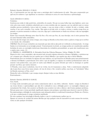 Rolando Almeida (2010-02-11 17:28:21)
Ah, e é precisamente por isso que algo como a astrologia não é conhecimento de nada. Mas para compreender por
quê tem de conhecer o que signiﬁcam os conceitos e informar-se acerca de como funciona a epistemologia.

Azoth (2010-02-12 11:20:21)
Caríssimo.
Limitemo-nos então à visão positivista, aristotélica do mundo. Eis que na nossa bolha teço uma hipótese, neste caso
creio nela como sendo verdadeira admitindo que os meus sentidos não me enganam, por um método mais ou menos
cientíﬁco procuro justiﬁcá-la, testo-a indo ter consigo, e caso me esteja a dizer a verdade, lá está, a verdade, então
concluo vi um carro vermelho, Uau, eureka. Mas agora eu já não creio, eu tenho a certeza, a minha crença ﬁcou no
passado, no preciso momento eu aﬁrmo e com isto, digo que o conhecimento se funda em certezas e não em suposições
ou crenças.
Existe uma tremenda diferença entre dizer Eu Sou e Eu creio que Sou, ah, mas desculpe, este é outro patamar fora
da nossa limitada bolha aristotélica.
Ora bem não há crenças nem meias crenças, nem crença na ﬁlosoﬁa ou fora desta existe a palavra crença que se atribui
a um estado, diz o dicionário:
CRENÇA. Fato de ter por verdadeiro um enunciado que não está ou não pode ser veriﬁcado ou demonstrado. A crença
funda-se no testemunho ou na intuição pessoal. Contrariamente à atitude, as crenças podem ser consideradas opiniões
herdadas do meio ou convicções intelectuais dissociadas da verdadeira personalidade, as quais não transformam nem
o sujeito nem o meio. (1)
(1) THINES, G., LEMPEREUR, A. Dicionário Geral das Ciências Humanas. Lisboa: Edições 70, 1984.
Depois de reler o meu comentário, não encontrei nele em parte alguma referencia a Deuses e Religiões, e entristece-me
ver a imagem que a ﬁlosoﬁa tem por aqueles que se dizem ﬁlósofos e por aqueles que não se dizem ﬁlósofos.
Possivelmente deve ter estudado em alguma das suas cadeiras, se é que licenciou em ﬁlosoﬁa quem usou primeiramente
o término de Filósofo e possivelmente deve saber o que ele signiﬁca, se alguma vez meditou profundamente sobre ele
somente você poderá dizer, mas pode ser muito mais ﬁlósofo um pastor iletrado que todos os domingos se ajoelhe
perante um Deus, que muitos doutores.
A Filosoﬁa, como amor à sabedoria, tem de ser vivida, tem de transmutar a alma. Todo o conhecimento adquirido
não é para ﬁcar como livros numa estante, ele tem de elevar o Ser, torná-lo melhor, mas hoje, os intitulados ﬁlhos
da ﬁlosoﬁa mataram os Pais, certo?
Desejo-lhe toda a felicidade e que consiga sempre dissipar todas as suas dúvidas.
Fraternalmente :.

Rolando Almeida (2010-02-12 13:38:52)
Caro Azoth,
A crença sendo necessária para que exista conhecimento não é, com efeito, suﬁciente. Insisto: crença em ﬁlosoﬁa é
um termo técnico e epistemológico que não deve confundir-se com a deﬁnição geral e as conotações religiosas que
normalmente lhe é dada. Isto acontece na ﬁlosoﬁa como acontece em toda a ciência e não levanta qualquer problema.
Daí que possa usar o termo gravidade signiﬁcando alguma coisa perigosa e gravidade para descrever uma lei da física.
Em epistemologia a deﬁnição de conhecimento mais adequada ainda é a tradicional levantada por Platão em o Teeteto,
a de que o conhecimento é crença verdadeira justiﬁcada.
De resto qualquer boa introdução à ﬁlosoﬁa explica o que é o conhecimento melhor que eu.
Quanto ao conceito de verdade há muitas dúvidas que seja qualquer coisa de inacessível ao mais comum dos mortais,
exista ou não qualquer divindade.




                                                                                                                  201
 