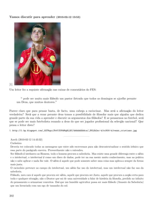 Vamos discutir para aprender (2010-02-12 13:53)




[1]
Um leitor fez a seguinte aﬁrmação nas caixas de comentários do FES:


          pode ser muito mais ﬁlósofo um pastor iletrado que todos os domingos se ajoelhe perante
      um Deus, que muitos doutores.


Parece claro que para pensar basta, de facto, uma cabeça a raciocinar. Mas será a aﬁrmação do leitor
verdadeira? Será que a rezar perante deus temos a possibilidade de ﬁlosofar mais que alguém que dedica
grande parte da sua vida a aprender e discutir os argumentos dos ﬁlósofos? E se pensarmos no futebol, será
que se pode ser mais futebolista rezando a deus do que ser jogador proﬁssional da selecção nacional? Que
pensa o leitor disto?
1. http://1.bp.blogspot.com/_82T6quiJFwY/S3VdMqWLLBI/AAAAAAAAAcs/_XVLOh2sc-k/s1600-h/rezar_cristiano.jpg


 Azoth (2010-02-12 14:43:32)
 Caríssimo
 Deveria ter colocado todas as mensagens que entre nós escrevemos para não descontextualizar o sentido irónico que
 essa parte do parágrafo encerra. Provavelmente não o entendeu.
 Ser ﬁlósofo é intrínseco ao Homem, todo o homem procura a sabedoria. Mas existe uma grande diferença entre o sábio
 e o intelectual, o intelectual é como um disco de dados, pode ter na sua mente muito conhecimento, mas na prática
 não o sabe aplicar e nada lhe vale. O sábio é aquele que pode somente saber uma coisa mas aplica-a sempre da forma
 mais justa.
 O raciocínio pertence ao campo do intelectual, um sábio faz uso do intelectual, mas um intelectual não faz uso da
 sabedoria.
 Filósofo, meu caro é aquele que procura ser sábio, aquele que procura ser Justo, aquele que procura a acção certa para
 toda e qualquer situação, não o Doutor que sai de uma universidade a falar de história da ﬁlosoﬁa, perdido no inﬁnito
 do pensamento a armazenar conceitos. Daí que um humilde agricultor possa ser mais ﬁlósofo (Amante da Sabedoria)
 que um licenciado com um ego de tamanho do sol.


202
 