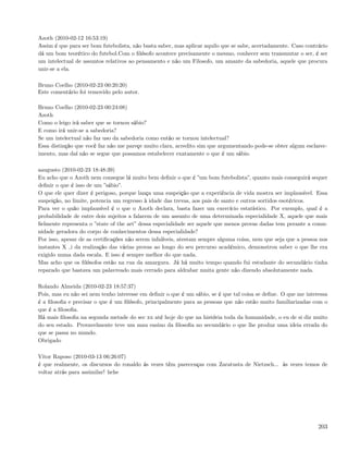 Azoth (2010-02-12 16:53:19)
Assim é que para ser bom futebolista, não basta saber, mas aplicar aquilo que se sabe, acertadamente. Caso contrário
dá um bom teorético do futebol.Com o ﬁlósofo acontece precisamente o mesmo, conhecer sem transmutar o ser, é ser
um intelectual de assuntos relativos ao pensamento e não um Filosofo, um amante da sabedoria, aquele que procura
unir-se a ela.

Bruno Coelho (2010-02-23 00:20:20)
Este comentário foi removido pelo autor.

Bruno Coelho (2010-02-23 00:24:08)
Azoth
Como o leigo irá saber que se tornou sábio?
E como irá unir-se a sabedoria?
Se um intelectual não faz uso da sabedoria como então se tornou intelectual?
Essa distinção que você faz não me pareçe muito clara, acredito sim que argumentando pode-se obter algum esclarec-
imento, mas daí não se segue que possamos estabelecer exatamente o que é um sábio.

aaugusto (2010-02-23 18:48:39)
Eu acho que o Azoth nem consegue lá muito bem deﬁnir o que é ”um bom futebolista”, quanto mais conseguirá sequer
deﬁnir o que é isso de um ”sábio”.
O que ele quer dizer é perigoso, porque lança uma suspeição que a experiência de vida mostra ser implausível. Essa
suspeição, no limite, potencia um regresso à idade das trevas, aos pais de santo e outros sortidos esotéricos.
Para ver o quão implausível é o que o Azoth declara, basta fazer um exercício estatístico. Por exemplo, qual é a
probabilidade de entre dois sujeitos a falarem de um assunto de uma determinada especialidade X, aquele que mais
ﬁelmente representa o ”state of the art” dessa especialidade ser aquele que menos provas dadas tem perante a comu-
nidade geradora do corpo de conhecimentos dessa especialidade?
Por isso, apesar de as certiﬁcações não serem infalíveis, atestam sempre alguma coisa, nem que seja que a pessoa nos
instantes X i da realização das várias provas ao longo do seu percurso académico, demonstrou saber o que lhe era
exigido numa dada escala. E isso é sempre melhor do que nada.
Mas acho que os ﬁlósofos estão na rua da amargura. Já há muito tempo quando fui estudante do secundário tinha
reparado que bastava um palavreado mais cerrado para aldrabar muita gente não dizendo absolutamente nada.

Rolando Almeida (2010-02-23 18:57:37)
Pois, mas eu não sei nem tenho interesse em deﬁnir o que é um sábio, se é que tal coisa se deﬁne. O que me interessa
é a ﬁlosoﬁa e precisar o que é um ﬁlósofo, principalmente para as pessoas que não estão muito familiarizadas com o
que é a ﬁlosoﬁa.
Há mais ﬁlosoﬁa na segunda metade do sec xx até hoje do que na história toda da humanidade, o eu de si diz muito
do seu estado. Provavelmente teve um mau ensino da ﬁlosoﬁa no secundário o que lhe produz uma ideia errada do
que se passa no mundo.
Obrigado

Vitor Raposo (2010-03-13 06:26:07)
é que realmente, os discursos do ronaldo ás vezes têm parecenças com Zaratusta de Nietzsch... às vezes temos de
voltar atrás para assimilar! hehe




                                                                                                                203
 