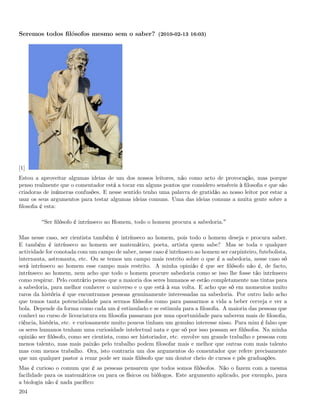 Seremos todos ﬁlósofos mesmo sem o saber? (2010-02-13 16:03)




[1]
Estou a aproveitar algumas ideias de um dos nossos leitores, não como acto de provocação, mas porque
penso realmente que o comentador está a tocar em alguns pontos que considero sensíveis à ﬁlosoﬁa e que são
criadoras de inúmeras confusões. E nesse sentido tenho uma palavra de gratidão ao nosso leitor por estar a
usar os seus argumentos para testar algumas ideias comuns. Uma das ideias comuns a muita gente sobre a
ﬁlosoﬁa é esta:

          Ser ﬁlósofo é intrínseco ao Homem, todo o homem procura a sabedoria.

Mas nesse caso, ser cientista também é intrínseco ao homem, pois todo o homem deseja e procura saber.
E também é intrínseco ao homem ser matemático, poeta, artista quem sabe? Mas se toda e qualquer
actividade for conotada com um campo de saber, nesse caso é intrínseco ao homem ser carpinteiro, futebolista,
internauta, astronauta, etc. Ou se temos um campo mais restrito sobre o que é a sabedoria, nesse caso só
será intrínseco ao homem esse campo mais restrito. A minha opinião é que ser ﬁlósofo não é, de facto,
intrínseco ao homem, nem acho que todo o homem procure sabedoria como se isso lhe fosse tão intrínseco
como respirar. Pelo contrário penso que a maioria dos seres humanos se estão completamente nas tintas para
a sabedoria, para melhor conhecer o universo e o que está à sua volta. E acho que só em momentos muito
raros da história é que encontramos pessoas genuinamente interessadas na sabedoria. Por outro lado acho
que temos tanta potencialidade para sermos ﬁlósofos como para passarmos a vida a beber cerveja e ver a
bola. Depende da forma como cada um é estimulado e se estimula para a ﬁlosoﬁa. A maioria das pessoas que
conheci no curso de licenciatura em ﬁlosoﬁa passaram por uma oportunidade para saberem mais de ﬁlosoﬁa,
ciência, história, etc. e curiosamente muito poucos tinham um genuíno interesse nisso. Para mim é falso que
os seres humanos tenham uma curiosidade intelectual nata e que só por isso possam ser ﬁlósofos. Na minha
opinião ser ﬁlósofo, como ser cientista, como ser historiador, etc. envolve um grande trabalho e pessoas com
menos talento, mas mais paixão pelo trabalho podem ﬁlosofar mais e melhor que outras com mais talento
mas com menos trabalho. Ora, isto contraria um dos argumentos do comentador que refere precisamente
que um qualquer pastor a rezar pode ser mais ﬁlósofo que um doutor cheio de cursos e pós graduações.
Mas é curioso o comum que é as pessoas pensarem que todos somos ﬁlósofos. Não o fazem com a mesma
facilidade para os matemáticos ou para os físicos ou biólogos. Este argumento aplicado, por exemplo, para
a biologia não é nada pacíﬁco:
204
 