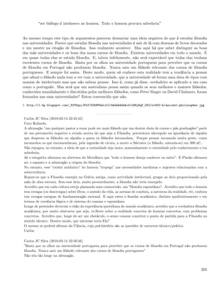 ser biólogo é intrínseco ao homem. Todo o homem procura sabedoria


Ao mesmo tempo este tipo de argumentos parecem denunciar uma ideia negativa do que é estudar ﬁlosoﬁa
nas universidades. Parece que estudar ﬁlosoﬁa nas universidades é sair de lá com dezenas de livros decorados
e um mestre na citação de ﬁlosoﬁas. Isso realmente acontece. Mas aqui há que saber distinguir as boas
das más universidades e os bons dos maus cursos de ﬁlosoﬁa. Existem universidades em todo o mundo. E
em quase todas elas se estuda ﬁlosoﬁa. E, talvez infelizmente, não será expectável que todas elas tenham
excelentes cursos de ﬁlosoﬁa. Basta por os olhos na universidade portuguesa para perceber que os cursos
de ﬁlosoﬁa em Portugal não produzem ﬁlosoﬁa. Nunca saiu um ﬁlósofo relevante dos cursos de ﬁlosoﬁa
portugueses. E sempre foi assim. Deste modo, quem só conhece esta realidade tem a tendência a pensar
que aﬁnal o ﬁlósofo nada tem a ver com a universidade, que a universidade só forma uma data de tipos com
manias de intelectuais mas que não sabem pensar. Isso é, como já disse, verdadeiro se aplicado a um caso
como o português. Mas será que um australiano pensa assim quando os seus melhores e maiores ﬁlósofos,
conhecidos mundialmente e discutidos pelos melhores ﬁlósofos, como Peter Singer ou David Chalmers, foram
formados nas suas universidades? Estou convencido que não.

1. http://1.bp.blogspot.com/_82T6quiJFwY/S3bMV4mtoII/AAAAAAAAAc0/u8Ky8qF_59I/s1600-h/ancient-philosopher.jpg



Carlos JC Silva (2010-02-14 22:45:42)
Caro Rolando,
A aﬁrmação ”um qualquer pastor a rezar pode ser mais ﬁlósofo que um doutor cheio de cursos e pós graduações” parte
de um preconceito negativo e errado acerca do que seja a Filosoﬁa, porventura alicerçado na ignorância de alguém
que despreza os ﬁlósofos ou alguém a quem os ﬁlósofos incomodam. Porque pensar incomoda muita gente, como
incomodou os que encomendaram, pela ingestão de cicuta, a morte a Sócrates (o ﬁlósofo, entenda-se) em 399 aC..
Não repugna, no entanto, a ideia de que a curiosidade seja inata, nomeadamente a curiosidade pelo conhecimento e/ou
sabedoria.
Já o estagirita aﬁrmava na abertura da Metafísica que ”todo o homem deseja conhecer ou saber”. E Platão aﬁrmava
ser o espanto e a admiração a origem do ﬁlosofar.
No entanto, esse ”existir autêntico” do homem ”tropeça” nas necessidades imediatas e urgentes relacionadas com a
sobrevivência.
Repare-se que a Filosoﬁa emergiu na Grécia antiga, como actividade intelectual, graças ao ócio proporcionado pela
mão de obra escrava. Sem esse ócio, muito provavelmente, a ﬁlosoﬁa não teria emergido.
Acredito que em cada cultura esteja plasmada uma cosmovisão, um ”ﬁlosofar espontâneo”. Acredito que todo o homem
tem crenças (ou descrenças) sobre Deus, o sentido da vida, as normas de conduta, a natureza da realidade, etc, embora
tais crenças careçam de fundamentação racional. E aqui entra o ﬁosofar académico, distinto qualitativamente e em
termos de coerência lógica e de sistema do comum e espontâneo.
Longe de pretender divorciar o chão da experiência quotidiana do mundo académico, acredito que a verdadeira ﬁlosoﬁa
académica, por muito abstracta que seja, re-ﬂecte sobre a realidade concreta de homens concretos, com problemas
concretos. Acredito que, longe de ser um obstáculo, o senso comum constitui o ponto de partida para a Filosoﬁa no
sentido técnico. Doutro modo, que interesse teria Ela?
O mesmo se poderá aﬁrmar da Ciência, cuja pré-história são as questões de natureza técnico/prática.
Carlos

Carlos JC Silva (2010-02-14 22:56:56)
”Basta por os olhos na universidade portuguesa para perceber que os cursos de ﬁlosoﬁa em Portugal não produzem
ﬁlosoﬁa. Nunca saiu um ﬁlósofo relevante dos cursos de ﬁlosoﬁa portugueses”
Não iria tão longe na aﬁrmação.


                                                                                                                 205
 