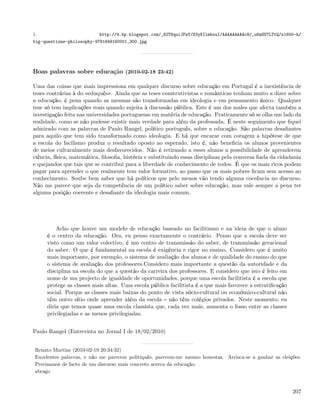 1.                         http://4.bp.blogspot.com/_82T6quiJFwY/S3yKIlmbouI/AAAAAAAAAc8/_uKmOU7LTtQ/s1600-h/
big-questions-philosophy-9781849160001_300.jpg




Boas palavras sobre educação (2010-02-18 23:42)

Uma das coisas que mais impressiona em qualquer discurso sobre educação em Portugal é a inexistência de
teses contrárias à do «eduquês». Ainda que as teses construtivistas e românticas tenham muito a dizer sobre
a educação, é pena quando as mesmas são transformadas em ideologia e em pensamento único. Qualquer
tese só tem implicações reais quando sujeita à discussão pública. Este é um dos males que afecta também a
investigação feita nas universidades portuguesas em matéria de educação. Praticamente só se olha um lado da
realidade, como se não pudesse existir mais verdade para além da professada. É neste seguimento que ﬁquei
admirado com as palavras de Paulo Rangel, político português, sobre a educação. São palavras desaﬁantes
para aquilo que tem sido transformado como ideologia. E há que encarar com coragem a hipótese de que
a escola do facilismo produz o resultado oposto ao esperado, isto é, não beneﬁcia os alunos provenientes
de meios culturalmente mais desfavorecidos. Não é retirando a esses alunos a possibilidade de aprenderem
ciência, física, matemática, ﬁlosoﬁa, história e substituindo essas disciplinas pela conversa ﬁada da cidadania
e quejandos que tais que se contribui para a liberdade de conhecimento de todos. É que os mais ricos podem
pagar para aprender o que realmente tem valor formativo, ao passo que os mais pobres ﬁcam sem acesso ao
conhecimento. Soube bem saber que há políticos que pelo menos vão tendo alguma coerência no discurso.
Não me parece que seja da competência de um político saber sobre educação, mas vale sempre a pena ter
alguma posição coerente e desaﬁante da ideologia mais comum.




         Acho que houve um modelo de educação baseado no facilitismo e na ideia de que o aluno
     é o centro da educação. Ora, eu penso exactamente o contrário. Penso que a escola deve ser
     visto como um valor colectivo, é um centro de transmissão do saber, de transmissão geracional
     do saber. O que é fundamental na escola é exigência e rigor no ensino. Considero que é muito
     mais importante, por exemplo, o sistema de avaliação dos alunos e de qualidade do ensino do que
     o sistema de avaliação dos professores.Considero mais importante a questão da autoridade e da
     disciplina na escola do que a questão da carreira dos professores. E considero que isto é feito em
     nome de um projecto de igualdade de oportunidades, porque uma escola facilitista é a escola que
     protege as classes mais altas. Uma escola pública facilitista é a que mais favorece a estratiﬁcação
     social. Porque as classes mais baixas do ponto de vista sócio-cultural ou económico-cultural não
     têm outro sítio onde aprender além da escola não têm colégios privados. Neste momento, eu
     diria que temos quase uma escola classista que, cada vez mais, aumenta o fosso entre as classes
     privilegiadas e as menos privilegiadas.


Paulo Rangel (Entrevista no Jornal I de 18/02/2010)


 Renato Martins (2010-02-19 20:34:32)
 Excelentes palavras, e não me parecem politiquês, parecem-me mesmo honestas. Arrisca-se a ganhar as eleições.
 Precisamos de facto de um discurso mais concreto acerca da educação.
 abraço


                                                                                                           207
 