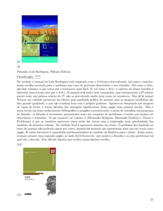 [8]
[9]
Filosoﬁa, Luís Rodrigues, Plátano Editora
Classiﬁcação: ****
Na verdade o manual de Luís Rodrigues está empatado com o Criticamenteresultando, tal como o anterior,
numa escolha acertada para o professor que com ele pretenda desenvolver o seu trabalho. Tal como o Arte,
são dois volumes, o que torna até o transporte mais fácil. E, tal como o Arte, o caderno do aluno também é
oferecido (mas é mais caro que o Arte). O manual está muito bem conseguido, mas curiosamente o 2º volume
parece estar uns palmos abaixo do 1º, não se percebendo muito bem como tal aconteceu. Mas já lá vamos!
Nota-se um cuidado primoroso da editora pela qualidade gráﬁca do manual, mas as imagens escolhidas não
têm grande qualidade, o que não combina bem com o próprio graﬁsmo. Apostou-se demasiado nas imagens
de capas de livros, e temos dúvidas das vantagens signiﬁcativas dessa opção num manual escolar. Mas o
autor revela um bom conhecimento bibliográﬁco e posições coerentes sobre o modo de trabalhar um programa
de ﬁlosoﬁa. A ﬁlosoﬁa é novamente apresentada como um conjunto de problemas e teorias que podem ser
objectáveis e refutadas. O que acontece no volume 2 (Dimensão Religiosa, Dimensão Estética e Temas e
Problemas) é que as matérias aparecem umas atrás das outras sem a exploração mais aprofundada das
unidades do primeiro volume. Na unidade ﬁnal é apresenta somente um tema. O professor ﬁca limitado ao
tema do manual não podendo optar por outro, quando há manuais que apresentam mais que um tema como
opção. É ainda discutível a capacidade problematizadora da unidade da Estética para o aluno. Ainda assim,
estamos perante uma segunda opção, ao lado doCriticamente, que mostra a ﬁlosoﬁa e os seus problemas tal
qual ela e eles são. Sem dúvida alguma que resulta numa óptima escolha.
[10]




[11]
                                                                                                       21
 