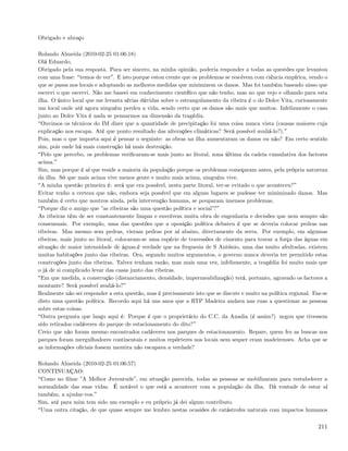 Obrigado e abraço

Rolando Almeida (2010-02-25 01:06:18)
Olá Eduardo,
Obrigado pela sua resposta. Para ser sincero, na minha opinião, poderia responder a todas as questões que levantou
com uma frase: temos de ver . E isto porque estou crente que os problemas se resolvem com ciência empírica, vendo o
que se passa nos locais e adoptando as melhores medidas que minimizem os danos. Mas foi também baseado nisso que
escrevi o que escrevi. Não me baseei em conhecimento cientíﬁco que não tenho, mas no que vejo e olhando para esta
ilha. O único local que me levanta sérias dúvidas sobre o estrangulamento da ribeira é o do Dolce Vita, curiosamente
um local onde até agora ninguém perdeu a vida, sendo certo que os danos são mais que muitos. Infelizmente o caso
junto ao Dolce Vita é nada se pensarmos na dimensão da tragédia.
  Ouvimos os técnicos do IM dizer que a quantidade de precipitação foi uma coisa nunca vista (causas maiores cuja
explicação nos escapa. Até que ponto resultado das alterações climáticas? Será possível avaliá-lo?).
Pois, mas o que importa aqui é pensar o seguinte: as obras na ilha aumentaram os danos ou não? Em certo sentido
sim, pois onde há mais construção há mais destruição.
  Pelo que percebo, os problemas veriﬁcaram-se mais junto ao litoral, zona última da cadeia cumulativa dos factores
acima.
Sim, mas porque é aí que reside a maioria da população porque os problemas começaram antes, pela própria natureza
da ilha. Só que mais acima vive menos gente e muito mais acima, ninguém vive.
  A minha questão primeira é: será que era possível, nesta parte litoral, ter-se evitado o que aconteceu?
Evitar tenho a certeza que não, embora seja possível que em alguns lugares se pudesse ter minimizado danos. Mas
também é certo que noutros ainda, pela intervenção humana, se pouparam imensos problemas.
  Porque diz o amigo que ”as ribeiras são uma questão política e social”?
As ribeiras têm de ser constantemente limpas e envolvem muita obra de engenharia e decisões que nem sempre são
consensuais. Por exemplo, uma das questões que a oposição política debateu é que se deveria colocar pedras nas
ribeiras. Mas mesmo sem pedras, vieram pedras por aí abaixo, directamente da serra. Por exemplo, em algumas
ribeiras, mais junto ao litoral, colocaram-se uma espécie de travessões de cimento para travar a força das águas em
situação de maior intensidade de águas.é verdade que na freguesia de S António, uma das muito afedtadas, existem
muitas habitações junto das ribeiras. Ora, segundo muitos argumentos, o governo nunca deveria ter permitido estas
construções junto das ribeiras. Talvez tenham razão, mas mais uma vez, infelizmente, a tragédia foi muito mais que
o já de si complicado levar das casas junto das ribeiras.
  Em que medida, a construção (distanciamento, densidade, impermeabilização) terá, portanto, agravado os factores a
montante? Será possível avaliá-lo?
Realmente não sei responder a esta questão, mas é precisamente isto que se discute e muito na política regional. Faz-se
disto uma questão política. Recordo aqui há uns anos que a RTP Madeira andava nas ruas a questionar as pessoas
sobre estas coisas.
  Outra pergunta que lanço aqui é: Porque é que o proprietário do C.C. da Anadia (é assim?) negou que tivessem
sido retirados cadáveres do parque de estacionamento do dito?
Creio que não foram mesmo encontrados cadáveres nos parques de estacionamento. Repare, quem fez as buscas nos
parques foram mergulhadores continentais e muitos repórteres nos locais nem sequer eram madeirenses. Acha que se
as informações oﬁciais fossem mentira não escapava a verdade?

Rolando Almeida (2010-02-25 01:06:57)
CONTINUAÇAO:
 Como no ﬁlme ”A Melhor Juventude”, em situação parecida, todas as pessoas se mobilizaram para restabelecer a
normalidade das suas vidas. É notável o que está a acontecer com a população da ilha. Dá vontade de estar aí
também, a ajudar-vos.
Sim, até para mim tem sido um exemplo e eu próprio já dei algum contributo.
 Uma outra citação, de que quase sempre me lembro nestas ocasiões de catástrofes naturais com impactos humanos

                                                                                                                   211
 