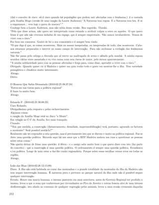 (daí o conceito de risco: só é risco quando há populações que podem sair afectadas com o fenómeno.) é a cantada
pela Amélia Muge (versão de uma canção da Laurie Anderson) ”A Natureza tem regras. E a Natureza tem leis. E se
a enganamos... vem logo a garra do macaco”.
Conheço bem a Laurie Anderson, mas não sabia dessa versão. Boa sugestão. Thanks.
 Pelo que disse acima, não quero ser interpretado como estando a atribuir culpas a estes ou aqueles. O que quero
frisar é que nós não vivemos isolados de um espaço, que é sempre emprestado. Não somos invulneráveis. Temos de
viver com o risco.
Fez bem em comentar. Gostei de ler o seu comentário e é sempre bem vindo.
 O que digo é que, as coisas acontecem. Mais ou menos inesperadas, ou inesperadas de todo, elas acontecem. Cabe-
nos estarmos preparados e intervir no nosso campo de intervenção. Para não avolumar a evolução dos fenómenos
naturais.
Não lhe passa pela cabeça a chuvada que aí esteve na madrugada de sexta e sábado pela manhã. A minha esposa
acordou várias vezes assustada e eu vivo numa zona sem riscos de maior, pelo menos aparentemente.
 A minha solidariedade para com as pessoas afectadas e força para, como disse, aprender a viver com o risco.
Obrigado. Quando quiser vir à Madeira e quiser um guia tenho todo o gosto em mostrar-lhe a ilha. Tem variedade
paisagística e climática muito interessante.
Abraço.
Outro.

O Homem Que Sabia Demasiado (2010-02-25 08:37:24)
”Estou-me nas tintas para a política regional”
E fazes tu muito bem.
Abraço

Eduardo F. (2010-02-25 20:08:23)
Caro Rolando,
Obrigadíssimo pela resposta e pelos esclarecimentos.
Algumas coisas:
a canção da Amélia Muge está no disco ”a Monte”.
Em relação ao C.C da Anadia, ﬁco mais tranquilo.
Citando:
” Em que medida, a construção (distanciamento, densidade, impermeabilização) terá, portanto, agravado os factores
a montante? Será possível avaliá-lo?
Realmente não sei responder a esta questão, mas é precisamente isto que se discute e muito na política regional. Faz-se
disto uma questão política. Recordo aqui há uns anos que a RTP Madeira andava nas ruas a questionar as pessoas
sobre estas coisas.”
Não queria deixar de frisar uma questão: é óbvio - e o amigo sabe muito bem o que quero dizer com isto (faz parte
do conceito) - que a construção é uma questão política. O ordenamento é sempre uma questão política. Económica
e/ou política. Longe de mim estar a dar-lhe cunho regionalista. Porque sobre essas escolhas vemos erros em todas as
regiões.
Abraço.

Leão das Ilhas (2010-02-26 12:15:09)
Dizes: A ilha não está habitada no cume das montanhas e a grande totalidade da montanha da ilha da Madeira não
tem sequer intervenção humana. É natureza pura e pertence ao parque natural da ilha onde não é possível sequer
qualquer intervenção.
Errado. Houve sim marca humana, o intenso pastoreio em anos anteriores, antes do Governo Regional ter proibido o
mesmo, levou a que a zona que conhecemos por circundantes ao Pico do Areeiro e outras fossem alvo de uma intensa
desﬂorestação, isto aliado ao consumo de qualquer vegetação pelos animais, levou a uma erosão tremenda daquelas

212
 