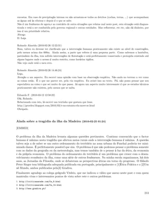 encostas. Em caso de precipitação intensa ou não arrastam-se todos os detritos (rochas, terras, ...) que acompanham
as águas até às ribeiras e depois é o que se sabe.
Não é um fenómeno de agora,e ao contrário de outra situações que relatas mal neste post, esta situação está diagnos-
ticada e está a ser combatida pelo governo regional e outras entidades. Mas reﬂorestar, etc etc, não dá dinheiro, por
isso é um prioridade relativa.
Abraço
D. Leça

Rolando Almeida (2010-02-26 12:22:31)
Bom, talvez eu devesse ter clariﬁcado que a intervenção humana praticamente não existe ao nível de construções,
pelo menos acima dos 600m. Ainda assim, a parte que referes é uma pequena parte. Como sabemos a laurisilva,
património da ilha, tem sofrido intervenções de ﬂorestação e está perfeitamente conservada e protegida existindo até
alguns lugares onde o acesso é muito restrito, como horários rigídos.
Não vejo onde está o meu erro.

Rolando Almeida (2010-02-26 14:46:24)
Leça,
Atenção a um aspecto. Eu escrevi uma opinião com base na observação empírica. Não ando no terreno a ver como
as coisas estão. É o que me parece ser, pela via empírica. Eu avisei isso no texto. Pá, não posso pensar que sou
especialista na coisa e que sei muito do que passa. Já agora um aspecto muito interessante é que os estudos técnicos
praticamente não existem, pelo menos que se saiba.

Eduardo F. (2010-03-12 12:58:22)
Olá, Rolando.
Relacionado com isto, lá escrevi um textinho que gostava que lesse.
http://georden.blogspot.com/2010/03/e-no-entanto-ela-move-se.html
Obrigado.



Ainda sobre a tragédia da ilha da Madeira (2010-02-25 01:24)

[EMBED]

O problema da ilha da Madeira levanta algumas questões pertinentes. Continuo convencido que o factor
humano é mínimo nesta tragédia que afectou meios rurais onde a intervenção humana é mínima. A questão
talvez seja a de saber se um outro ordenamento do território na zona urbana do Funchal poderia ter mini-
mizado danos. É perfeitamente possível que sim. O problema é que não podemos pensar o problema somente
com os dados da geograﬁa ou da meteorologia, mas temos também de o pensar à luz da ética, da economia
e da própria economia. O problema do ordenamento do território é um problema que cresce com o desen-
volvimento económico da ilha, como uma série de outros fenómenos. Na minha escola organizamos, há dois
anos, as Jornadas da Filosoﬁa, onde se debateram as perspectivas éticas em torno do progresso. O ﬁlósofo
Peter Singer tem bibliograﬁa adequada publicada em português, principalmente o [1]Ética Prática e o [2]Um
só Mundo, ambos publicados pela[3] Gradiva.
Finalmente agradeço ao colega geógrafo Vitório, que me indicou o vídeo que anexo neste post e com quem
mantenho vivas e interessantes pontos de vista sobre este e outros problemas.
1. http://criticanarede.com/fa_9.html
2. http://criticanarede.com/fa_14.html
3. http://www.gradiva.pt/

                                                                                                                 213
 