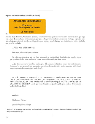 Apelo aos estudantes (2010-02-26 00:50)




[1]
No site da[2] Gradiva, Guilherme Valente, o editor faz um apelo aos estudantes universitários que aqui
reproduzo. É importante ter consciência que para reforçar o mercado de edições em Portugal é preciso fazer
um esforço para investir nos livros. Somente desse modo é possível pagar aos tradutores e todo o trabalho
que envolve a edição.

         APELO AOS ESTUDANTES

         Por favor, não fotocopiem os livros.

         Se o ﬁzerem estarão a pôr em risco seriamente a continuidade da edição das grandes obras
      que precisam de ler para realizarem cursos universitários dignos desse nome.

         Além disso devem ler as obras na íntegra. Só assim descobrirão o prazer do conhecimento.
      Depois de ler um grande livro, quem não sentirá que ﬁcou diferente, muito mais rico intelectual-
      mente, um cidadão mais crítico, mais livre?




         SE NÃO TIVEREM DISPONÍVEL O DINHEIRO NECESSÁRIO PARA PAGAR UMA
      OBRA QUE PRECISEM DE LER OU QUE DESEJEM TER, DIRIJAM-SE A MIM DI-
      RECTAMENTE, PARA LHES FAZERMOS O DESCONTO QUE PRATICAMOS PARA OS
      QUADROS DA GRADIVA (desde que essa obra não esteja abrangida pelo período determinado
      na Lei do Preço Fixo)




         O editor

         Guilherme Valente

         gvalente@gradiva.mail.pt

1. http://1.bp.blogspot.com/_82T6quiJFwY/S4cat4NgFFI/AAAAAAAAAdM/7JZwy8AZlCM/s1600-h/Sem+T%C3%ADtulo.png
2. http://www.gradiva.pt/



214
 