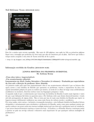 Neil DeGrasse Tyson (2010-03-03 18:51)




[1]
Este foi a minha mais recente aquisição. São mais de 450 páginas, mas após ter lido as primeiras páginas
ﬁquei com a sensação que poderiam ser bem mais que não me assustava por aí além. Até breve que tenho o
tempo muito ocupado e esta obra de Tyson será lida de ﬁo a pavio.
1. http://1.bp.blogspot.com/_82T6quiJFwY/S46vlBOgzOI/AAAAAAAAAdc/lOHNBqA2KFY/s1600-h/digitalizar0001.jpg




Informação recebida da Gradiva (2010-03-08 18:29)

                       [1]NOVA HISTÓRIA DA FILOSOFIA OCIDENTAL
                                    Sir Anthony Kenny
«Uma obra única e imprescindível»
«Um acontecimento editorial»
Lançamentos em Abril, Junho, Setembro e Novembro (4 volumes) - Traduzida por especialistas
da área sob a direcção do professor Aires Almeida
«A primeira razão pela qual esta impressionante obra é um acontecimento editorial é que os leitores têm
agora acesso a uma história da ﬁlosoﬁa que apresenta os problemas, teorias e argumentos da área com
aquela intensidade própria de quem os conhece por dentro, ao invés de os olhar de longe como artiﬁcialismos
académicos ou escolares, descritos muitas vezes em linguagem pomposa e vazia.
A segunda razão é que o conhecimento que temos hoje da história da ﬁlosoﬁa é muito mais rigoroso e vasto
do que o que tínhamos há trinta ou quarenta anos, e Sir Anthony está a par desses desenvolvimentos tendo
até sido protagonista de alguns deles. Não se trata por isso de mais uma história da ﬁlosoﬁa que repete os
lugares-comuns infelizmente endémicos nas zonas mais fracas da cultura escolar e académica.
Por estas razões, entre outras incluindo a iconograﬁa inovadora esta brilhante história da ﬁlosoﬁa é leitura
obrigatória e entusiasmante para estudantes e professores de ﬁlosoﬁa, assim como para qualquer pessoa que
queira conhecer um pouco mais esta imensa tradição intelectual com dois mil e quinhentos anos de existência,
e que novos desenvolvimentos continua a trazer-nos hoje. A Gradiva e a «Filosoﬁa Aberta» continuam assim
a prestar ao país um serviço cultural e educativo mais importante do que quaisquer míticas avaliações de
professores.»
216
 