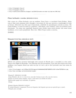 4. http://telegrapho.blog.pt/
5. http://telegrapho.blog.pt/
6. http://cafefilosoficodeevora.blogspot.com/2008/02/acabou-um-sonho-iniciado-em-1996.html




Plano inclinado e escolas (2010-03-13 19:11)

Vale a pena ver o Plano Inclinado, com um residente, Nuno Crato e o convidado Carlos Fiolhais. Muita
coisa se disse neste programa sobre educação e com pontos de vista que merecem a consideração de todos
os leitores. Sobretudo uma ideia aqui é desmontada, a falsidade da aprendizagem centrada no aluno. Diz
Carlos Fiolhais, «o centro do ensino é o professor». João Duque, outro residente, coloca um problema muito
interessante. Um aluno sem capacidade ﬁnanceira para estudar numa escola privada, mas numa turma
barulhenta, vai ser muito prejudicado. Bem visto. Mário Crespo conduz a conversa.
[EMBED]




Manuais lá de fora (2010-03-13 19:57)




[1]
[2]Neste site podemos encontrar informação sobre manuais de ﬁlosoﬁa para o secundário no reino unido.
Trata-se das edições da Routledge. Uma diferença clara dos portugueses, é que neles não existem nem temas
ambíguos, nem imagens idiotas que nada tem que ver com o que se deve pretender num bom ensino da
ﬁlosoﬁa.
1. http://3.bp.blogspot.com/_82T6quiJFwY/S5vtsgLzoaI/AAAAAAAAAeE/RQX70QHFRX0/s1600-h/Sem+T%C3%ADtulo.png
2. http://www.routledge.com/textbooks/philosophy/


 Eduardo F. (2010-03-14 14:14:06)
 Amigo Rolando, não sei se o texto é teu, mas não é tratam-se que se diz, mas sim trata-se.
 Sempre na terceira pessoa singular. Como o verbo haver (no sentido de existir).
 Depois podes apagar este comentário. Se quiseres.
 Abraço.

 Rolando Almeida (2010-03-14 14:22:41)
 É verdade Eduardo. è impessoal. É um erro frequente, tão frequente que nem me apercebi que o cometi.
 Obrigado pela correcção.


                                                                                                           219
 