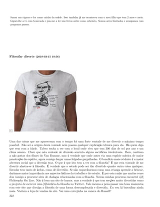 fumar um cigarro e ler como cuidar da saúde. Isso também já me aconteceu com o meu ﬁlho que tem 2 anos e meio.
 Liguei-lhe a tv com bonecada e pus-me a ler uns livros sobre como educá-lo. Somos seres limitados e avançamos com
 pequenos passos.




Filosofar diverte (2010-03-15 10:56)




[1]


Uma das coisas que me apareceram com o tempo foi uma forte vontade de me divertir o máximo tempo
possível. Não sei a origem desta vontade nem possuo qualquer explicação técnica para ela. Há quem diga
que vem com a idade. Talvez tenha a ver com o local onde vivo que tem 300 dias de sol por ano e um
clima ameno. Claro que esta vontade de diversão acarreta alguns sacrifícios intelectuais. Bem, continuo
a não gostar dos ﬁlmes do Van Damme, mas é verdade que onde antes via uma espécie mística de maior
penetração do espírito, agora consigo largar umas folgadas gargalhadas. O benefício mais evidente é a maior
abertura social que a diversão traz. O que é que isto tem a ver com a ﬁlosoﬁa? É que esta vontade de me
divertir alastra-se à ﬁlosoﬁa. É verdade que o estudo pode ser tão divertido quanto outra coisa qualquer.
Estudar tem tanto de árduo, como de divertido. Se não esquecêssemos como uma criança aprende a brincar,
daríamos maior importância aos aspectos lúdicos do trabalho e do estudo. É por esta razão que muitas vezes
dou comigo a procurar sites de chalaças relacionadas com a ﬁlosoﬁa. Nestas minhas procuras encontrei o[2]
Philosophy On Line. Não é bem um site de humor, mas a verdade é que tem secções muito divertidas como
o projecto de escrever uma [3]história da ﬁlosoﬁa no Twitter. Vale mesmo a pena passar uns bons momentos
com este site que divulga a ﬁlosoﬁa de uma forma descomplexada e divertida. Eu vou lá basculhar ainda
mais. Visitem a loja de vendas do site. Vai uma cervejinha na caneca do Russell?
222
 