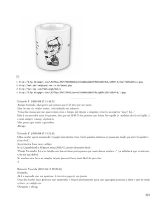 [4]
1. http://2.bp.blogspot.com/_82T6quiJFwY/S54SB2hSqiI/AAAAAAAAAeM/H4KbwlBfBck/s1600-h/Sem+T%C3%ADtulo.png
2. http://www.philosophyonline.co.uk/index.php
3. http://twitter.com/PhilosophyOnlyn
4. http://3.bp.blogspot.com/_82T6quiJFwY/S54SLluwveI/AAAAAAAAAeU/BrJgdWBfjD8/s1600-h/1.png


 Eduardo F. (2010-03-15 15:44:52)
 Amigo Rolando, não quero que penses que é só isto que me move.
 Mas devias ter escrito assim, concordando em número:
 ”Uma das coisas que me apareceram com o tempo [só depois o singular, relativo ao sujeito ”uma”] foi...”
 Este é um erro dos mais frequentes, dito por sei lá 90 % das pessoas que falam Português (e também já o li em Inglês..)
 e nem sempre consigo explicá-lo.
 Mas penso que assim o percebes.
 Abraço

 Eduardo F. (2010-03-15 15:52:11)
 Olha, acabei agora mesmo de tropeçar num destes erros (viste quantos minutos se passaram desde que escrevi aquilo?...
 é incrível.)
 Na primeira frase deste artigo:
 http://guedelhudos.blogspot.com/2010/03/paulo-alexandre.html
 ”Paulo Alexandre foi sem dúvida um dos artistas portugueses que mais discos vendeu...” (os artistas é que venderam,
 e ele foi um deles)
 Se analisarmos bem as orações depois parecerá bem mais fácil de perceber.
 :)

 Rolando Almeida (2010-03-15 19:39:56)
 Eduardo,
 Já é a segunda que me apanhas. à terceira pago-te um jantar.
 Uma das razões mais pessoais que mantenho o blog é precisamente para que apareçam pessoas a fazer o que tu estás
 a fazer, a corrigir-me.
 Obrigado e abraço


                                                                                                                    223
 