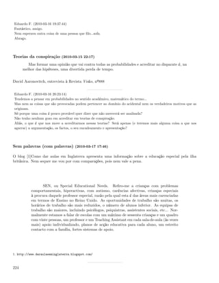Eduardo F. (2010-03-16 19:37:44)
Fantástico, amigo.
Nem esperava outra coisa de uma pessoa que ﬁlo...sofa.
Abraço.




Teorias da conspiração (2010-03-15 22:17)
         Mas formar uma opinião que vai contra todas as probabilidades e acreditar no disparate é, na
      melhor das hipóteses, uma divertida perda de tempo.


David Aaronovitch, entrevista à Revista Visão, nº888


Eduardo F. (2010-03-16 20:23:14)
Tendemos a pensar em probabilidades no sentido académico, matemático do termo...
Mas nem as coisas que são provocadas podem pertencer ao domínio do acidental nem os verdadeiros motivos que as
originam.
Só porque uma coisa é pouco provável quer dizer que não merecerá ser analisada?
Não tenho nenhum gozo em acreditar em teorias de conspiração.
Aliás, o que é que nos move a acreditarmos nessas teorias? Será apenas (e teremos mais alguma coisa a que nos
agarrar) a argumentação, os factos, o seu encadeamento e apresentação?




Sem palavras (com palavras) (2010-03-17 17:46)

O blog [1]Como dar aulas em Inglaterra apresenta uma informação sobre a educação especial pela ilha
britânica. Nem sequer me vou por com comparações, pois nem vale a pena.




                  SEN, ou Special Educational Needs. Reﬁro-me a crianças com problemas
           comportamentais, hiperactivas, com autismo, carências afectivas, crianças especiais
           à procura daquele professor especial, razão pela qual esta é das áreas mais carenciadas
           em termos de Ensino no Reino Unido. As oportunidades de trabalho são muitas, os
           horários de trabalho são mais reduzidos, o número de alunos inferior. As equipas de
           trabalho são maiores, incluindo psicólogos, psiquiatras, assistentes sociais, etc... Nor-
           malmente estamos a falar de escolas com um máximo de sessenta crianças e um quadro
           com vinte pessoas, um professor e um Teaching Assistant em cada sala-de-aula (às vezes
           mais) apoio individualizado, planos de acção educativa para cada aluno, um estreito
           contacto com a família, fortes sistemas de apoio.




1. http://www.daraulaseminglaterra.blogspot.com/



224
 