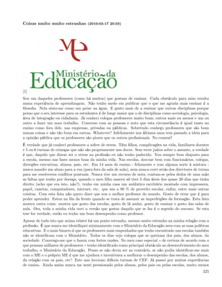 Coisas muito muito estranhas (2010-03-17 20:59)




[1]
Sou um daqueles professores (como há muitos) que gostam de ensinar. Cada obstáculo para mim resulta
numa experiência de aprendizagem. Não tenho medo em publicar que o que me agrada mais ensinar é a
ﬁlosoﬁa. Nela sinto-me como um peixe na água. E gosto mais de a ensinar que outras disciplinas porque
penso que o seu interesse para os estudantes é de longe maior que o de disciplinas como sociologia, psicologia,
área de integração ou cidadania. Já conheci colegas professores muito bons, outros mais ou menos e um ou
outro a fazer um mau trabalho. Converso com as pessoas e noto que esta circunstância é igual tanto no
ensino como fora dele, nas empresas, privadas ou públicas. Sobretudo conheço professores que são bons
numas coisas e não tão bons em outras. Whatever? Infelizmente nos últimos anos tem passado a ideia para
a opinião pública que os professores são piores que os outros proﬁssionais. No coment!
É verdade que já conheci professores a sofrer de stress. Têm ﬁlhos, complicações na vida, familiares doentes
e 5 ou 6 turmas de crianças que não são propriamente uns doces. Sem tecer juízos sobre o assunto, a verdade
é que, daquilo que dizem ser o stress na proﬁssão eu não tenho padecido. Vou sempre bem disposto para
a escola, mesmo nas fases menos boas da minha vida. Nas escolas, dou-me bem com funcionários, colegas,
direcções executivas, alunos, pais, etc. Em 14 anos de ensino - felizmente e com alguma sorte à mistura -
nunca mandei um aluno para a rua (para fora da sala de aula), nem nunca corri atrás dos directores de turma
para me resolverem conﬂitos pontuais. Nunca tive um recurso de nota, contam-se pelos dedos de uma mão
as faltas que tenho por doença, quando o meu ﬁlho nasceu só tirei 5 dias úteis dos quase 20 dias que tinha
direito (acho que era isto, não?), tenho em minha casa um autêntico escritório montado com impressora,
papel, canetas, computadores, internet, etc. que uso a 90 % de proveito escolar, enﬁm, entre mais outras
coisitas. Com esta lista não quero dizer que sou o melhor professor do mundo. Gosto de errar que é para
poder aprender. Estou na ﬁla da frente quando se trata de assumir as imperfeições da formação. Esta lista
mostra outra coisa: mostra que gosto das escolas, gosto de lá andar, gosto de ensinar e gosto das salas de
aula. Ora, toda a minha vida ouvi a versão que gostar daquilo que se faz é o segredo do sucesso. Se esta
tese for verdade, então eu tenho um bom desempenho como professor.
Apesar de tudo isto que acima relatei há um ponto estranho, mesmo muito estranho na minha relação com a
proﬁssão. É que nunca me identiﬁquei minimamente com o Ministério da Educação nem com as suas políticas
educativas. E o mais bizarro é que os professores mais empenhados que tenho encontrado nas escolas também
não se identiﬁcam com o Ministério. Todos os dias vejo colegas que se queixam dos pais, dos alunos, da
sociedade. Convenço-me que o fazem com fortes razões. No meu caso especial de certeza de acordo com o
que pensam milhares de professores tenho identiﬁcado como principal obstáculo ao desenvolvimento do meu
trabalho, o Ministério da Educação. Penso se não devia ser ao contrário, se não podia identiﬁcar-me mais
com o ME e o próprio ME é que me ajudava e incentivava a melhorar o desempenho das escolas, dos alunos,
da relação com os pais, etc? Este ano lecciono difíceis turmas de CEF. Já passei por muitas experiências
de ensino. Ainda assim nunca me senti pressionado pelos alunos, pelos pais ou pelas escolas, muito menos
                                                                                                           225
 