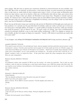 pelos colegas. Não são esses os agentes que constituem obstáculo ao desenvolvimento do meu trabalho, mas
sim o ME. São as leis, as reformas, as burocracias, o mal tratar da classe, os cortes sucessivos do vencimento
(sim, eu não como ar, ainda tenho de fazer compras para comer e viver), a lei que surge em Dezembro para
entrar em vigor ontem, a que sai em Janeiro a dizer que a de Dezembro não está em vigor, para entrar outra
vez em vigor em Março a dizer que aﬁnal a de Dezembro é que estava bem. Ninguém se entende mais nas
escolas. E o bizarro é que a culpa não é dos alunos cada vez mais difíceis (talvez porque percebam a balda),
não é dos pais (cada vez mais a aproveitar a fragilidade do sistema), nem dos colegas (cada vez mais fartos,
pois), mas sim do Ministério da Educação.
É por isso que já há muito tempo que concluí que não preciso do Ministério da Educação para nada para ser
bom professor e se o privado me der mais liberdade de trabalho, então que venha o privado que eu estou-me
nas tintas para a educação pública. É simples: se o poder político é incapaz de governar, então que entregue
essa tarefa às pessoas e que as deixem em paz. Eu gosto muito de ensinar, mas estou verdadeiramente
cansado do principal obstáculo a que eu seja ainda melhor proﬁssional, o ME. E se alguém se queixar do
meu trabalho, já não terei papas na língua em responder: mande o ME abaixo à martelada que aquilo não
serve para nada
1.                                                                                                                 http:
//2.bp.blogspot.com/_82T6quiJFwY/S6FCpQ3pkTI/AAAAAAAAAec/kOTcMH5plA8/s1600-h/logo_ministerio_educacao.jpg



 quink644 (2010-03-17 22:01:38)
 Viva, gostei do que escreveste e da conclusão que tiraste, não por qualquer interesse particular mas por pensar e sentir
 exactamente o mesmo. Contudo, penso que fazes mal em pagar do teu bolso aquilo que devia ser o Estado a pagar, é à
 custa dessa benevolência que a Escola em Portugal se tem mantido... Ainda hoje de manhã, depois daquelas notícias
 todas, jurei a mim próprio: vou ser o pior professor que conseguir ser... Se pensar que devo fazer A farei B, etc., etc.
 Depois, começou a aula e eu esqueci-me disso... O que posso fazer, depois das coisas começarem não me lembro...
 Devo ser, pois, inimputável...

 Rolando Almeida (2010-03-17 22:34:31)
 Claro,
 Os professores andam mais cansados do ME do que das escolas e do ensino em particular. Isso é cada vez mais
 evidente e cada vez mais me convenço que a coisa nunca andou famosa, mas a Milu deu mesmo cabo disto tudo. No
 que respeita ao que sentimos como professores e seres humanos quando entramos na sala de aula, isso é o maior ânimo
 que convém conservar.
 abraço

 Eduardo F. (2010-03-18 00:01:37)
 Amigo Rolando...
 ”Sou um daqueles professores (como há muitos) que gosta de ensinar.”
 Onde é que está o meu jantar, onde?
 Estou a brincar. É-me difícil ir aí neste momento. Convida alguém pela minha vez.
 Abraço.
 :)

 Rolando Almeida (2010-03-18 00:12:50)
 gostam, gostam...
 e logo este post que foi lido por muitos colegas. Será que ninguém mais notou?
 Xiça
 O Jantar tá de pé quando vieres à Madeira.


226
 