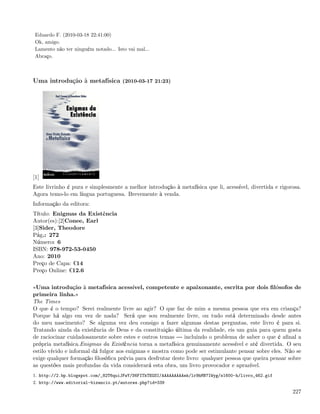 Eduardo F. (2010-03-18 22:41:00)
 Ok, amigo.
 Lamento não ter ninguém notado... Isto vai mal...
 Abraço.



Uma introdução à metafísica (2010-03-17 21:23)




[1]
Este livrinho é pura e simplesmente a melhor introdução à metafísica que li, acessível, divertida e rigorosa.
Agora temo-lo em língua portuguesa. Brevemente à venda.
Informação da editora:
Título: Enigmas da Existência
Autor(es):[2]Conee, Earl
[3]Sider, Theodore
Pág.: 272
Número: 6
ISBN: 978-972-53-0450
Ano: 2010
Preço de Capa: ¬14
Preço Online: ¬12.6

«Uma introdução à metafísica acessível, competente e apaixonante, escrita por dois ﬁlósofos de
primeira linha.»
The Times
O que é o tempo? Serei realmente livre ao agir? O que faz de mim a mesma pessoa que era em criança?
Porque há algo em vez de nada? Será que sou realmente livre, ou tudo está determinado desde antes
do meu nascimento? Se alguma vez deu consigo a fazer algumas destas perguntas, este livro é para si.
Tratando ainda da existência de Deus e da constituição última da realidade, eis um guia para quem gosta
de raciocinar cuidadosamente sobre estes e outros temas     incluindo o problema de saber o que é aﬁnal a
própria metafísica.Enigmas da Existência torna a metafísica genuinamente acessível e até divertida. O seu
estilo vívido e informal dá fulgor aos enigmas e mostra como pode ser estimulante pensar sobre eles. Não se
exige qualquer formação ﬁlosóﬁca prévia para desfrutar deste livro: qualquer pessoa que queira pensar sobre
as questões mais profundas da vida considerará esta obra, um livro provocador e aprazível.
1. http://2.bp.blogspot.com/_82T6quiJFwY/S6FITkTEGSI/AAAAAAAAAek/lr9hMN7IWyg/s1600-h/livro_462.gif
2. http://www.editorial-bizancio.pt/autores.php?id=339

                                                                                                         227
 