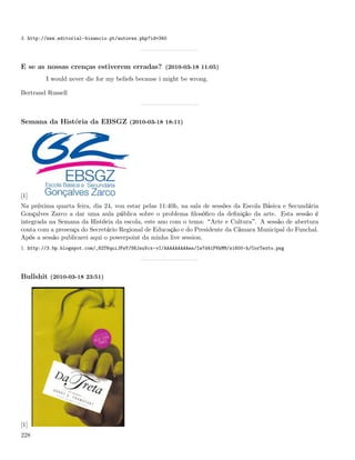 3. http://www.editorial-bizancio.pt/autores.php?id=340




E se as nossas crenças estiverem erradas? (2010-03-18 11:05)
         I would never die for my beliefs because i might be wrong.

Bertrand Russell



Semana da História da EBSGZ (2010-03-18 18:11)




[1]
Na próxima quarta feira, dia 24, vou estar pelas 11:40h, na sala de sessões da Escola Básica e Secundária
Gonçalves Zarco a dar uma aula pública sobre o problema ﬁlosóﬁco da deﬁnição da arte. Esta sessão é
integrada na Semana da História da escola, este ano com o tema: Arte e Cultura . A sessão de abertura
conta com a presença do Secretário Regional de Educação e do Presidente da Câmara Municipal do Funchal.
Após a sessão publicarei aqui o powerpoint da minha live session.
1. http://3.bp.blogspot.com/_82T6quiJFwY/S6JsuVcx-vI/AAAAAAAAAes/Iw7d41PVkMM/s1600-h/CorTexto.png




Bullshit (2010-03-18 23:51)




[1]
228
 