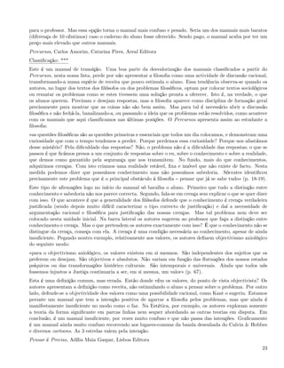 para o professor. Mas essa opção torna o manual mais confuso e pesado. Seria um dos manuais mais baratos
(diferença de 10 cêntimos) caso o caderno do aluno fosse oferecido. Sendo pago, o manual acaba por ter um
preço mais elevado que outros manuais.
Percursos, Carlos Amorim, Catarina Pires, Areal Editora
Classiﬁcação: ***
Este é um manual de transição. Uma boa parte da desvalorização dos manuais classiﬁcados a partir do
Percursos, nesta nossa lista, perde por não apresentar a ﬁlosoﬁa como uma actividade de discussão racional,
transformando-a numa espécie de receita que pouco estimula o aluno. Essa tendência observa-se quando os
autores, no lugar dos textos dos ﬁlósofos ou dos problemas ﬁlosóﬁcos, optam por colocar textos sociológicos
ou rematar os problemas como se estes tivessem uma solução pronta a oferecer. Isto é, na verdade, o que
os alunos querem. Precisam e desejam respostas, mas a ﬁlosoﬁa aparece como disciplina de formação geral
precisamente para mostrar que as coisas não são bem assim. Mas para tal é necessário abrir a discussão
ﬁlosóﬁca e não fechá-la, banalizando-a, ou passando a ideia que os problemas estão resolvidos, como acontece
com os manuais que aqui classiﬁcamos nas últimas posições. O Percursos apresenta assim ao estudante a
ﬁlosoﬁa:
«as questões ﬁlosóﬁcas são as questões primeiras e essenciais que todos um dia colocamos, e demonstram uma
curiosidade que com o tempo tendemos a perder. Porque perdemos essa curiosidade? Porque nos afastámos
desse mistério? Pela diﬁculdade das respostas? Não, o problema não é a diﬁculdade das respostas; o que se
passou é que ﬁcámos presos a um conjunto de respostas sobre o eu, sobre o conhecimento e sobre a realidade,
que demos como garantido pela segurança que nos transmitem. No fundo, mais do que conhecimentos,
adquirimos crenças. Com isto criamos uma realidade estável, ﬁxa e imóvel que não existe de facto. Nesta
medida podemos dizer que possuímos conhecimento mas não possuímos sabedoria. Sócrates identiﬁcou
precisamente este problema que é o principal obstáculo à ﬁlosoﬁa pensar que já se sabe tudo» (p. 18-19).
Este tipo de aﬁrmações logo no início do manual só baralha o aluno. Primeiro que tudo a distinção entre
conhecimento e sabedoria não nos parece correcta. Segundo, fala-se em crença sem explicar o que se quer dizer
com isso. O que acontece é que a generalidade dos ﬁlósofos defende que o conhecimento é crença verdadeira
justiﬁcada (sendo depois muito difícil caracterizar o tipo correcto de justiﬁcação) e daí a necessidade de
argumentação racional e ﬁlosóﬁca para justiﬁcação das nossas crenças. Mas tal problema nem deve ser
colocado nesta unidade inicial. Na barra lateral os autores sugerem ao professor que faça a distinção entre
conhecimento e crença. Mas o que pretendem os autores exactamente com isso? É que o conhecimento não se
distingue da crença, começa com ela. A crença é uma condição necessária ao conhecimento, apesar de ainda
insuﬁciente. Pegando noutro exemplo, relativamente aos valores, os autores deﬁnem objectivismo axiológico
do seguinte modo:
«para o objectivismo axiológico, os valores existem em si mesmos. São independentes dos sujeitos que os
preferem ou desejam. São objectivos e absolutos. Não variam em função das ﬂutuações dos nossos estados
psíquicos ou das transformações histórico culturais. São intemporais e universais. Ainda que todos nós
fossemos injustos a Justiça continuaria a ser, em si mesma, um valor» (p. 67).
Esta é uma deﬁnição comum, mas errada. Então donde vêm os valores, do ponto de vista objectivista? Os
autores apresentam a deﬁnição como receita, não estimulando o aluno a pensar sobre o problema. Por outro
lado, defende-se a objectividade dos valores como uma possibilidade racional, como Kant o sugeriu. Estamos
perante um manual que tem a intenção positiva de agarrar a ﬁlosoﬁa pelos problemas, mas que ainda é
manifestamente insuﬁciente no modo como o faz. Na Estética, por exemplo, os autores exploram somente
a teoria da forma signiﬁcante em parcas linhas nem sequer abordando as outras teorias em disputa. Em
conclusão, é um manual insuﬁciente, por vezes muito confuso e que não passa das intenções. Graﬁcamente
é um manual ainda muito confuso recorrendo aos lugares-comuns da banda desenhada do Calvin & Hobbes
e diversos cartoons. As 3 estrelas valem pela intenção.
Pensar é Preciso, Adília Maia Gaspar, Lisboa Editora
                                                                                                          23
 