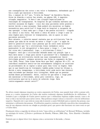 nas consequências dos actos o seu valor e fundamento, defendendo que é
      boa a acção que maximize a felicidade.
      Ora, o manual do 10.º ano, "A Arte de Pensar" de Desidério Murcho,
      Aires de Almeida e outros faz alusão, na página 166, à seguinte
      situação imaginária: "A Sara é uma cirurgiã especializada na
      realização de transplantes. No hospital em que trabalha enfrenta uma
      terrível escassez de órgãos - cinco dos seus pacientes estão prestes a
      morrer devido a essa escassez. Onde poderá ela encontrar os órgãos
      necessários para salvá-los? O Jorge está no hospital a recuperar de
      uma operação. A Sara sabe que o Jorge é uma pessoa solitária - ninguém
      vai sentir a sua falta. Tem então a ideia de matar o Jorge e usar os
      seus órgãos para realizar os transplantes, sem os quais os seus
      pacientes morrerão."
      Mais adiante, o referido manual sustenta que um utilitarista "tem de
      pensar que nada há de errado em matar o Jorge" e que " a opção de
      matá-lo permitirá salvar cinco pessoas que de outro modo morrerão"
      para concluir que "se o utilitarismo fosse verdadeiro seria
      permissível (e até obrigatório) a Sara matar o Jorge (...) mas fazer
      tal coisa não é permissível. Logo, o utilitarismo é falso."
      Pergunto: será que o utilitarismo defende mesmo tal posição (que a
      Sara deve matar o Jorge para salvar 5 pacientes)? Se o fundamento dos
      actos para um utilitarista reside nas suas consequências (maior
      felicidade global), podemos encontrar uma falha no argumento da Sara
      (ver CAVE, Peter, Duas Vidas Valem Mais que Uma?, páginas 26 e 27): os
      indivíduos saudáveis sentir-se-iam extremamente inseguros se existisse
      um procedimento de os raptar e matar para lhes tirar os órgãos. Dado
      que os que beneficiam do tratamento também podem tornar-se vítimas e,
      devido a esta insegurança, a felicidade total pode muito bem diminuir
      numa sociedade que abarque tais cirurgiões, desde que as pessoas
      saibam desse procedimento. Assim, conclui-se que matar o Jorge pode
      não maximizar a felicidade, antes pelo contrário, logo, um
      utilitarista opor-se-ia à morte do referido Jorge. Este
      contra-argumento estará certo?!




Na altura ensaiei algumas respostas ao contra argumento do Carlos, mas quando hoje voltei a pensar nele,
penso se o contra argumento do Carlos não mostra realmente algumas insuﬁciências do utilitarismo. A
verdade é que a objecção do Carlos parece mostrar que o utilitarismo legitima acções imorais, como a de
tirar a vida a um inocente para salvar outros. Mas podemos sempre colocar a concorrer a tese do utilitarismo
negativo. Segundo este o que está em causa não é somente a maior felicidade para a maioria das pessoas, mas
minimizar o sofrimento das pessoas. O utilitarista negativo continua a defender uma ética das consequências,
mas já com algumas reservas em relação ao princípio geral, que parece não funcionar em casos como os que
o Carlos falou.

Finalmente deixo a sugestão da leitura do texto uma crítica ao utilitarismo de Bernard Williams, incluído
na antologia de textos, [1]Textos e problemas da ﬁlosoﬁa, Plátano, 2006 (Org. Aires Almeida e Desidério
Murcho)

Gostaria que se algum leitor tiver alguma coisa a acrescentar à discussão, o ﬁzesse.
230
 