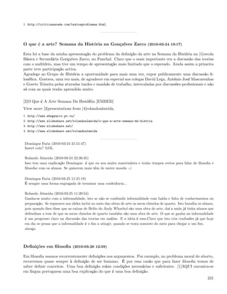 1. http://criticanarede.com/textosproblemas.html




O que é a arte? Semana da História na Gonçalves Zarco (2010-03-24 19:17)

Esta foi a base da minha apresentação do problema da deﬁnição da arte na Semana da História na [1]escola
Básica e Secundária Gonçalves Zarco, no Funchal. Claro que o mais importante era a discussão das teorias
com o auditório, mas tive um tempo de apresentação mais limitado que o esperado. Ainda assim a primeira
parte teve participação activa.
Agradeço ao Grupo de História a oportunidade para mais uma vez, expor publicamente uma discussão ﬁ-
losóﬁca. Gostava, uma vez mais, de agradecer em especial aos colegas David Leça, António José Mascarenhas
e Gorete Teixeira pelas aturadas tardes e manhãs de trabalho, intercaladas por discussões proﬁssionais e não
só com as quais tenho aprendido muito.


[2]O Que é A Arte Semana Da HistóRia [EMBED]
View more [3]presentations from [4]rolandoalmeida.
1. http://www.ebsgzarco.pt.vu/
2. http://www.slideshare.net/rolandoalmeida/o-que-a-arte-semana-da-histria
3. http://www.slideshare.net/
4. http://www.slideshare.net/rolandoalmeida


Domingos Faria (2010-03-24 21:51:47)
Insert coin? LOL.

Rolando Almeida (2010-03-24 22:26:35)
Isso tem uma explicação Domingos: é que eu sou muito materialista e tenho tempos certos para falar de ﬁlosoﬁa e
ﬁlosofar com os alunos. Se quiserem mais têm de meter moeda :-)

Domingos Faria (2010-03-25 11:21:19)
É sempre uma forma engraçada de terminar uma conferência...

Rolando Almeida (2010-03-25 11:39:54)
Ganha-se muito com a informalidade, isto se não se confundir informalidade com balda e falta de conhecimentos ou
preparação. Se reparares nos slides inclui no meio das obras de arte os meus chinelos de quarto. Isto baralha os alunos,
pois quando lhes disse que as caixas de Brilio do Andy Wharhol são uma obra de arte, daí a anda já tinha alunos que
defendiam a tese de que os meus chinelos de quarto também são uma obra de arte. O que se ganha na informalidade
é um progresso claro na discussão das teorias em análise. E a ideia é essa.Claro que isto cria confusões já que hoje
em dia se pensa que a informalidade é o ﬁm a atingir, quando se trata somente do meio para chegar a um ﬁm.
abraço



Deﬁnições em ﬁlosoﬁa (2010-03-26 12:59)

Em ﬁlosoﬁa usamos recorrentemente deﬁnições nos argumentos. Por exemplo, no problema moral do aborto,
recorremos quase sempre à deﬁnição de ser humano. É por essa razão que para fazer ﬁlosoﬁa temos de
saber deﬁnir conceitos. Uma boa deﬁnição reúne condições necessárias e suﬁcientes. [1]AQUI encontra-se
em língua portuguesa uma boa explicação do que é uma boa deﬁnição.
                                                                                                                    231
 