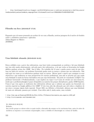 1.     http://problemasfilosoficos.blogspot.com/2010/03/definicoes-e-condicoes-necessarias-e.html?utm_source=
feedburner&utm_medium=feed&utm_campaign=Feed:+ProblemasFilosoficos+(PROBLEMAS+FILOS%C3%93FICOS)




Filosoﬁa em foco (2010-03-27 17:19)


Enquanto por cá vamos pensando em acabar de vez com a ﬁlosoﬁa, noutras paragens ela é motivo de horário
nobre e auditórios numerosos e aplicados.
Julian Baggini no México
[EMBED]




Uma falsidade abusada (2010-03-30 16:16)


Estou solidário com a greve dos enfermeiros, mas hoje tenho acompanhado as notícias e há uma falsidade
que tem sido usada abusivamente, até pela parte dos enfermeiros, a de que todos os licenciados da função
pública ganham acima dos 1200¬. Isso é falso. Eu trabalho há 14 anos e ganho pouco mais do que isso,
mas em início de carreira, um professor licenciado ganha mais ou menos o mesmo que um enfermeiro. Não
está aqui em causa se os enfermeiros ganham mais ou menos. Dá-me igual e espero que consigam os seus
objectivos e que melhorem as suas perspectivas de carreira proﬁssional, mas não se percebe por que razão
uma falsidade é usada de forma sistemática sem que seja desmentida. Tal pode ser consultado [1]AQUI. Um
professor Licenciado e Proﬁssionalizado, o que implica em regra 5 ou 6 anos de estudo (no meu foram 6),
sendo que a proﬁssionalização é quase obrigatória na maioria dos grupos disciplinares, ganha 1056¬ líquidos.
Como é que vem agora os sindicatos dos enfermeiros aﬁrmar que o mínimo que ganha um licenciado em
carreira especial na função pública é de 1200¬? E isto tem sido tão aﬁrmado que até coloco a hipótese de
me estar a escapar algum dado especial. Stuart Mill, em [2]Sobre a Liberdade, aﬁrmou que uma falsidade
de tanto ser aﬁrmada, passava por verdade. Com efeito não é, ainda assim, uma verdade.

1. http://www.spn.pt/Download/SPN/SM_Doc/Mid_115/Doc_770/Anexos/vencimentos_nao_superior_2009.pdf
2. http://criticanarede.com/liberdade.html




 SL (2010-03-31 08:52:49)
 Rolando,
 Isso sucede porque os valores sobre os quais incide a discussão são sempre os do vencimento-base, antes de sobre ele
 incidirem os impostos e as eventuais compensações, como o subsídio de alimentação ou o abono de família.


232
 
