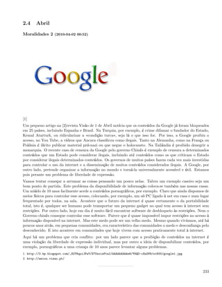 2.4     Abril

Moralidades 2 (2010-04-02 00:52)




[1]
Um pequeno artigo na [2]revista Visão de 1 de Abril notícia que os conteúdos da Google já foram bloqueados
em 25 países, incluindo Espanha e Brasil. Na Turquia, por exemplo, é crime difamar o fundador do Estado,
Kemal Atarturk, ou ridicularizar a «condição turca», seja lá o que isso for. Por isso, a Google proibiu o
acesso, no You Tube, a vídeos que Ancara classiﬁcou como ilegais. Tanto na Alemanha, como na França ou
Polónia é ilícito publicar material pró-nazi ou que negue o holocausto. Na Tailândia é proibido denegrir a
monarquia. O recente caso de censura da Google pelo governo Chinês é exemplo de censura a determinados
conteúdos que um Estado pode considerar ilegais, incluindo até conteúdos como os que criticam o Estado
por considerar ilegais determinados conteúdos. Os governos de muitos países fazem cada vez mais investidas
para controlar o uso da internet e a disseminação de muitos conteúdos considerados ilegais. A Google, por
outro lado, pretende organizar a informação no mundo e torná-la universalmente acessível e útil. Estamos
pois perante um problema de liberdade de expressão.
Vamos tentar começar a arrumar as coisas pensando um pouco nelas. Talvez um exemplo caseiro seja um
bom ponto de partida. Este problema da disponibilidade de informação coloca-se também nas nossas casas.
Um miúdo de 10 anos facilmente acede a conteúdos pornográﬁcos, por exemplo. Claro que ainda dispomos de
meios físicos para controlar esse acesso, colocando, por exemplo, um só PC ligado à net em casa e num lugar
frequentado por todos, na sala. Acontece que o futuro da internet é quase certamente o da portabilidade
total, isto é, qualquer ser humano pode transportar um pequeno gadget no qual tem acesso à internet sem
restrições. Por outro lado, hoje em dia é muito fácil encontrar software de desbloqueio às restrições. Nem o
Governo chinês consegue controlar esse software. Parece que é quase impossível impor restrições no acesso à
informação disponível na internet. Mas este medo pode ser um velho medo. Mesmo quando vivíamos, até há
poucos anos atrás, em pequenas comunidades, era característico das comunidades o medo e desconﬁança pelo
desconhecido. E isto acontece em comunidades que hoje vivem com acesso praticamente total à internet.
Aqui há um problema que cria conﬂito: por um lado parece que a proibição de conteúdos na internet é
uma violação da liberdade de expressão individual, mas por outro a ideia de disponibilizar conteúdos, por
exemplo, pornográﬁcos a uma criança de 10 anos parece levantar alguns problemas.
1. http://3.bp.blogspot.com/_82T6quiJFwY/S7UxoisFtaI/AAAAAAAAAe8/Y6QO-cXnOV8/s1600/google1.jpg
2. http://aeiou.visao.pt/



                                                                                                        233
 