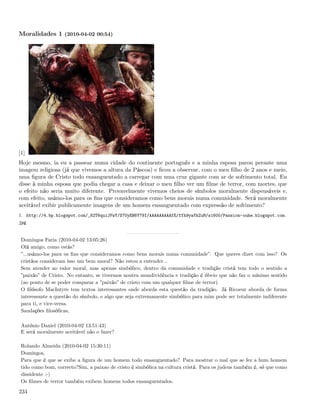 Moralidades 1 (2010-04-02 00:54)




[1]
Hoje mesmo, ia eu a passear numa cidade do continente português e a minha esposa parou perante uma
imagem religiosa (já que vivemos a altura da Páscoa) e ﬁcou a observar, com o meu ﬁlho de 2 anos e meio,
uma ﬁgura de Cristo todo ensanguentado a carregar com uma cruz gigante com ar de sofrimento total. Eu
disse à minha esposa que podia chegar a casa e deixar o meu ﬁlho ver um ﬁlme de terror, com mortes, que
o efeito não seria muito diferente. Provavelmente vivemos cheios de símbolos moralmente dispensáveis e,
com efeito, usámo-los para os ﬁns que consideramos como bens morais numa comunidade. Será moralmente
aceitável exibir publicamente imagens de um homem ensanguentado com expressão de sofrimento?
1. http://4.bp.blogspot.com/_82T6quiJFwY/S7UyEH6Y79I/AAAAAAAAAfE/ffh9yaYkZuM/s1600/Passion-ouhe.blogspot.com.
jpg


 Domingos Faria (2010-04-02 13:05:26)
 Olá amigo, como estás?
 ”...usámo-los para os ﬁns que consideramos como bens morais numa comunidade”. Que queres dizer com isso? Os
 cristãos consideram isso um bem moral? Não estou a entender...
 Sem atender ao valor moral, mas apenas simbólico, dentro da comunidade e tradição cristã tem todo o sentido a
 ”paixão” de Cristo. No entanto, se tivermos noutra mundividência e tradição é óbvio que não faz o mínimo sentido
 (ao ponto de se poder comparar a ”paixão” de cristo com um qualquer ﬁlme de terror).
 O ﬁlósofo MacIntyre tem textos interessantes onde aborda esta questão da tradição. Já Ricoeur aborda de forma
 interessante a questão do símbolo, e algo que seja extremamente simbólico para mim pode ser totalmente indiferente
 para ti, e vice-versa.
 Saudações ﬁlosóﬁcas,

 António Daniel (2010-04-02 13:51:43)
 E será moralmente aceitável não o fazer?

 Rolando Almeida (2010-04-02 15:30:11)
 Domingos,
 Para que é que se exibe a ﬁgura de um homem todo ensanguentado? Para mostrar o mal que se fez a hum homem
 tido como bom, correcto?Sim, a paixao de cristo é simbólica na cultura cristã. Para os judeus também é, só que como
 dissidente :-)
 Os ﬁlmes de terror também exibem homens todos ensanguentados.

234
 