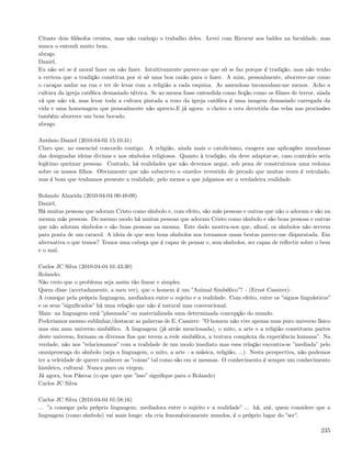 Citaste dois ﬁlósofos crentes, mas não conheço o trabalho deles. Levei com Ricoeur aos baldes na faculdade, mas
nunca o entendi muito bem.
abraço
Daniel,
Eu não sei se é moral fazer ou não fazer. Intuitivamente parece-me que só se faz porque é tradição, mas não tenho
a certeza que a tradição constitua por si só uma boa razão para o fazer. A mim, pessoalmente, aborrece-me como
o caraças andar na rua e ter de levar com a religião a cada esquina. As amendoas incomodam-me menos. Acho a
cultura da igreja católica demasiado tétrica. Se ao menos fosse entendida como ﬁcção como os ﬁlmes de terror, ainda
vá que não vá, mas levar toda a cultura pintada a roxo da igreja católica é uma imagem demasiado carregada da
vida e uma homenagem que pessoalmente não aprecio.E já agora: o cheiro a cera derretida das velas nas procissões
também aborrece um bom bocado.
abraço

António Daniel (2010-04-03 15:10:31)
Claro que, no essencial concordo contigo. A religião, ainda mais o catolicismo, exagera nas aplicações mundanas
das designadas ideias divinas e nos símbolos religiosos. Quanto à tradição, ela deve adaptar-se, caso contrário seria
legítimo queimar pessoas. Contudo, há realidades que não devemos negar, sob pena de construirmos uma redoma
sobre os nossos ﬁlhos. Obviamente que não subscrevo o «medo» revestido de pecado que muitas vezes é veiculado,
mas é bom que tenhamos presente a realidade, pelo menos a que julgamos ser a verdadeira realidade.

Rolando Almeida (2010-04-04 00:48:09)
Daniel,
Há muitas pessoas que adoram Cristo como símbolo e, com efeito, são más pessoas e outras que não o adoram e são na
mesma más pessoas. Do mesmo modo há muitas pessoas que adoram Cristo como símbolo e são boas pessoas e outras
que não adoram símbolos e são boas pessoas na mesma. Este dado mostra-nos que, aﬁnal, os símbolos não servem
para ponta de um caracol. A ideia de que sem bons símbolos nos tornamos umas bestas parece-me disparatada. Em
alternativa o que temos? Temos uma cabeça que é capaz de pensar e, sem símbolos, ser capaz de reﬂectir sobre o bem
e o mal.

Carlos JC Silva (2010-04-04 01:43:30)
Rolando,
Não creio que o problema seja assim tão linear e simples.
Quem disse (acertadamente, a meu ver), que o homem é um ”Animal Simbólico”? - (Ernst Cassirer)-
A começar pela própria linguagem, mediadora entre o sujeito e a realidade. Com efeito, entre os ”signos linguísticos”
e os seus ”signiﬁcados” há uma relação que não é natural mas convencional.
Mais: na linguagem está ”plasmada” ou materializada uma determinada concepção do mundo.
Poderiamos mesmo sublinhar/destacar as palavras de E. Cassirer: ”O homem não vive apenas num puro universo físico
mas sim num universo simbólico. A linguagem (já atrás mencionada), o mito, a arte e a religião constituem partes
deste universo, formam os diversos ﬁos que tecem a rede simbólica, a textura complexa da experiência humana”. Na
verdade, não nos ”relacionamos” com a realidade de um modo imediato mas essa relação encontra-se ”mediada” pelo
omnipresença do símbolo (seja a linguagem, o mito, a arte - a música, religião, ...). Nesta perspectiva, não podemos
ter a veleidade de querer conhecer as ”coisas” tal como são em si mesmas. O conhecimento é sempre um conhecimento
histórico, cultural. Nunca puro ou virgem.
Já agora, boa Páscoa (o que quer que ”isso” signiﬁque para o Rolando)
Carlos JC Silva

Carlos JC Silva (2010-04-04 01:58:16)
... ”a começar pela própria linguagem, mediadora entre o sujeito e a realidade” ... há, até, quem considere que a
linguagem (como símbolo) vai mais longe: ela cria fenoménicamente mundos, é o próprio lugar do ”ser”.

                                                                                                                 235
 