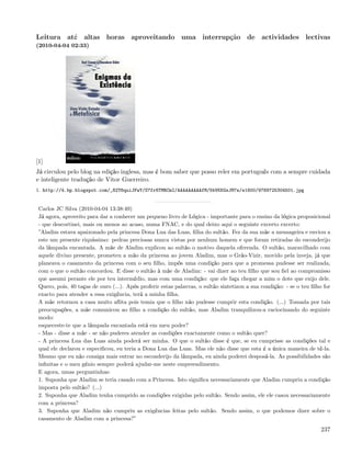 Leitura até altas horas aproveitando uma interrupção de actividades lectivas
(2010-04-04 02:33)




[1]
Já circulou pelo blog na edição inglesa, mas é bom saber que posso reler em português com a sempre cuidada
e inteligente tradução de Vitor Guerreiro.
1. http://4.bp.blogspot.com/_82T6quiJFwY/S7fr6TMRCmI/AAAAAAAAAfM/5bVKKGsJM7s/s1600/9789725304501.jpg


 Carlos JC Silva (2010-04-04 13:38:49)
 Já agora, aproveito para dar a conhecer um pequeno livro de Lógica - importante para o ensino da lógica proposicional
 - que descortinei, mais ou menos ao acaso, numa FNAC, e do qual deixo aqui o seguinte excerto excerto:
 ”Aladim estava apaixonado pela princesa Dona Lua das Luas, ﬁlha do sultão. Fez da sua mãe a mensageira e enviou a
 este um presente riquíssimo: pedras preciosas nunca vistas por nenhum homem e que foram retiradas do esconderijo
 da lâmpada encantada. A mãe de Aladim explicou ao sultão o motivo daquela oferenda. O sultão, maravilhado com
 aquele divino presente, prometeu a mão da princesa ao jovem Aladim, mas o Grão-Vizir, movido pela inveja, já que
 planeava o casamento da princesa com o seu ﬁlho, impôs uma condição para que a promessa pudesse ser realizada,
 com o que o sultão concordou. E disse o sultão à mãe de Aladim: - vai dizer ao teu ﬁlho que sou ﬁel ao compromisso
 que assumi perante ele por teu intermédio, mas com uma condição: que ele faça chegar a mim o dote que exijo dele.
 Quero, pois, 40 taças de ouro (...). Após proferir estas palavras, o sultão sintetizou a sua condição: - se o teu ﬁlho for
 exacto para atender a essa exigência, terá a minha ﬁlha.
 A mãe retornou a casa muito aﬂita pois temia que o ﬁlho não pudesse cumprir esta condição. (...) Tomada por tais
 preocupações, a mãe comunicou ao ﬁlho a condição do sultão, mas Aladim tranquilizou-a raciocinando do seguinte
 modo:
 esqueceste-te que a lâmpada encantada está em meu poder?
 - Mas - disse a mãe - se não puderes atender as condições exactamente como o sultão quer?
 - A princesa Lua das Luas ainda poderá ser minha. O que o sultão disse é que, se eu cumprisse as condições tal e
 qual ele declarou e especiﬁcou, eu teria a Dona Lua das Luas. Mas ele não disse que esta é a única maneira de tê-la.
 Mesmo que eu não consiga mais entrar no esconderijo da lâmpada, eu ainda poderei desposá-la. As possibilidades são
 inﬁnitas e o meu génio sempre poderá ajudar-me neste empreendimento.
 E agora, umas perguntinhas:
 1. Suponha que Aladim se teria casado com a Princesa. Isto signiﬁca necessariamente que Aladim cumpriu a condição
 imposta pelo sultão? (...)
 2. Suponha que Aladim tenha cumprido as condições exigidas pelo sultão. Sendo assim, ele ele casou necessariamente
 com a princesa?
 3. Suponha que Aladim não cumpriu as exigências feitas pelo sultão. Sendo assim, o que podemos dizer sobre o
 casamento de Aladim com a princesa?”
                                                                                                                       237
 