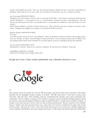 maiores universidades do mundo. Claro que aqui demorará algumas décadas até que se perceba a importância da
 disciplina. Mas tal não tem a ver com o país, nem com falta de investimento, mas com a cabeça das pessoas.

 ana de portugal (2010-04-08 12:28:50)
 Obrigada por me dar resposta. Sabe que não sou da área da Filosoﬁa e nem sempre encontramos abertura nestes
 círculos (académicos&.) para pessoas como eu só interessadas. Sentimos uns certos constrangimentos. Não vou
 abusar, mas ainda gostava de saber a sua opinião.Centra a sua pergunta nos académicos. Acha que deviam ter outra
 atitude?
 Michel Onfray (ﬁlósofo) em Teoria do Corpo Amoroso diz: Ela (a ﬁlosoﬁa) teria tudo a ganhar em tornar-se clara-
 mente a disciplina das soluções, das respostas e das propostas .É disto que fala?

 Rolando Almeida (2010-04-08 21:06:22)
 Cara Ana,
 A atitude que falo refere-se, de facto, aos académicos. Não é um problema exclusivo da ﬁlosoﬁa. Há exemplos muitos
 bons, por exemplo, na ciência, com Carl Sagan.A minha ideia não é a de que qualquer pessoa possa ser ﬁlósofo, mas
 que qualquer pessoa tenha acesso à ﬁlosoﬁa de um modo rigoroso, mas sem a linguagem técnica das academias.

 ana de portugal (2010-04-09 11:13:11)
 Compreendo e concordo. Temos de ser acessíveis e rigorosos. É uma forma de evoluirmos. Todos nós.

 JoanaRSSousa (2010-04-11 14:34:05)
 Venha de lá a Filosoﬁa para Crianças, desde cedo!



Google love story. Como vender publicidade com a ﬁlosoﬁa (2010-04-16 11:18)




[1]
Esta semana recebi um cheque de cerca de 75¬ da Google, através do banco norte americano, City Bank,
partindo da sua delegação europeia sediada na Irlanda. 75¬ dão muito jeito e teria talvez motivos para
estar feliz. Mas não estou. Pelo contrário, sinto-me verdadeiramente roubado, num roubo acarinhado pelo
capitalismo. Passo a explicar o esquema. Para explicar o esquema vou provavelmente infringir algumas regras
do contrato, mas estas infracções é também o preço da minha liberdade e o preço do meu trabalho e esforço. A
Google, como todos sabemos, oferece cada vez mais serviços gratuitamente. Só que o gratuito é só a fachada
já que o grátis tem aqui um preço muito caro, muito mais caro do que se tivéssemos de pagar cada serviço
de forma justa. Há cerca de 2 anos e meio aderi ao[2] ad-sense que é um serviço que a Google dispõe para
colocar anúncios publicitários nos nossos espaços da internet. Cada clique num desses anúncios é publicidade
                                                                                                               239
 