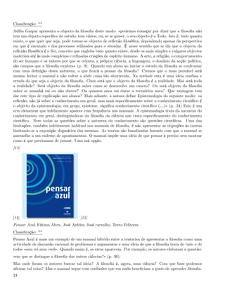 Classiﬁcação: **
Adília Gaspar apresenta o objecto da ﬁlosoﬁa deste modo: «podemos começar por dizer que a ﬁlosoﬁa não
tem um objecto especíﬁco de estudo, tem vários, ou, se se quiser, o seu objecto é o Todo. Isto é, tudo quanto
existe, o que quer que seja, pode tornar-se objecto de reﬂexão ﬁlosóﬁca, dependendo apenas da perspectiva
em que é encarado e dos processos utilizados para o abordar. É nesse sentido que se diz que o objecto da
reﬂexão ﬁlosóﬁca é o Ser, conceito que engloba tudo quanto existe, desde os mais simples e vulgares objectos
materiais até às mais complexas e reﬁnadas criações do espírito humano. A arte, a religião, o comportamento
do ser humano e os valores por que se orienta, a própria ciência, a linguagem, o domínio da acção política,
são campos que a ﬁlosoﬁa explora» (p. 9). Quando um aluno ao iniciar o estudo da ﬁlosoﬁa se confrontar
com uma deﬁnição desta natureza, o que ﬁcará a pensar da ﬁlosoﬁa? Cremos que o mais provável será
mesmo fechar o manual e não voltar a abrir coisa tão aborrecida. Na verdade esta é uma ideia confusa e
errada do que seja o objecto da ﬁlosoﬁa. Claro está que o objecto da ﬁlosoﬁa é a realidade. Mas será toda
a realidade? Será objecto da ﬁlosoﬁa saber como se desenvolve um cancro? Ou será objecto da ﬁlosoﬁa
saber se amanhã vai ou não chover? Ou quantos anos vai durar a torradeira nova? Que vantagem tem
dar este tipo de explicação aos alunos? Mais adiante, a autora deﬁne Epistemologia do seguinte modo: «a
reﬂexão, não já sobre o conhecimento em geral, mas mais especiﬁcamente sobre o conhecimento cientíﬁco é
o objecto da epistemologia; em grego, episteme, signiﬁca conhecimento cientíﬁco (&)» (p. 24) Este é um
erro elementar que infelizmente aparece com frequência nos manuais. A epistemologia trata da natureza do
conhecimento em geral, distinguindo-se da ﬁlosoﬁa da ciência que trata especiﬁcamente do conhecimento
cientíﬁco. Nem todas as questões sobre a natureza do conhecimento são questões cientíﬁcas. Uma das
limitações, também infelizmente habitual nos manuais de ﬁlosoﬁa, é não apresentar as objecções às teorias
limitando-se a exposição dogmática das mesmas. As teorias são banalizadas fazendo com que o manual se
assemelhe a um caderno de apontamentos. O manual impõe uma ideia de que pensar é preciso sem mostrar
como é que precisamos de pensar. Uma má opção.
[13]




[14]                                  [15]
Pensar Azul, Fátima Alves, José Arêdes, José carvalho, Texto Editores
Classiﬁcação: **
Pensar Azul é mais um exemplo de um manual híbrido entre a tentativa de apresentar a ﬁlosoﬁa como uma
actividade de discussão racional de problemas e argumentos e uma ideia de que a ﬁlosoﬁa trata de tudo e de
todos «sem rei nem rock». Quando assim é, os erros aparecem. Por exemplo, os autores elaboram a questão:
«em que se distingue a ﬁlosoﬁa das outras ciências?» (p. 36).
Mas onde foram os autores buscar tal ideia? A ﬁlosoﬁa é, agora, uma ciência? Com que base podemos
aﬁrmar tal coisa? Mas o manual segue com confusões que em nada beneﬁciam o gosto de aprender ﬁlosoﬁa.
24
 