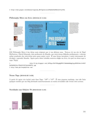2. https://www.google.com/adsense/login/pt_BR/?gsessionid=MnwDnfbnM3Gtn31ftyC7Sw




Philosophy Bites em livro (2010-04-18 11:34)




[1]
O[2] Philosophy Bites é das ideias mais originais que vi nos últimos anos. Trata-se de um site de Nigel
Warburton e David Edmonds, dois professores de ﬁlosoﬁa, que entrevistam ﬁlósofos proﬁssionais e colocam
online poadcasts das entrevistas para quem quiser ouvir. É uma forma inovadora e muito interessante de
divulgar e aprender ﬁlosoﬁa. Agora parte desse trabalho mereceu edição em livro, do qual vos deixo aqui a
capa. Enjoy.
1.                           http://4.bp.blogspot.com/_82T6quiJFwY/S8rgAgOF8II/AAAAAAAAAgA/pxyX5ZZrXeo/s1600/
6a00d834516cc769e201347fdfa346970c.jpg
2. http://www.philosophybites.com/




Novas Tags (2010-04-20 14:29)

A partir de agora vou incluir mais duas Tags: 10º e 11º . É uma pequena mudança, mas não fazia
qualquer sentido que um blog destinado maioritariamente ao ensino secundário não tivesse estes acessos.




Novidades nas Edições 70 (2010-04-23 11:18)




[1]           [2]
                                                                                                         241
 