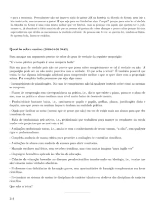 e para a economia. Pessoalmente não me importo nada de gastar 25¬ na história da ﬁlosoﬁa do Kenny, nem que a
leia mais tarde, mas recuso-me a gastar 1¬ que seja para ver futebol ao vivo. Porquê? porque para mim ler a história
da ﬁlosoﬁa do Kenny é uma coisa muito melhor que ver futebol. mas as pessoas tem aquilo que querem ter e, pelo
menos eu, já abandonei a ideia marxista de que as pessoas só gostam de coisas chungas e pouco cultas porque há uma
superestrutura que detém os mecanismos de controlo cultural. As pessoas são livres: se querem ler, vendem-se livros.
Se querem bola, fazem-se estádios.




Questão sobre ensino (2010-04-26 09:43)

Para avançar um argumento preciso de saber do grau de verdade da seguinte proposição:
 O ensino público português é uma completa balda
Falo em grau de verdade pois não me parece que possa saber completamente se tal é verdade ou não. A
proposição pode ser ou não muito parecida com a verdade. O que acha o leitor? É também possível que
tenha de dar alguma informação adicional para compreender melhor o que se quer dizer com a proposição
acima. Por completa balda pensamos que seja algo como:
- Incumprimento de planiﬁcações. No caso de cumprimento não há qualquer controlo sobre como as mesmas
se cumprem.
- Planos de recuperação sem correspondência na prática, i.e., diz-se que existe o plano, passa-se o aluno de
ano, mas na prática o aluno continua num nível muito baixo de desenvolvimento.
- Produtividade bastante baixa, i.e., produzem-se papéis e papéis, grelhas, planos, justiﬁcações disto e
daquilo, mas que pouco ou nenhum impacto tenham na realidade prática.
- Opção por facilitar as notas (mesmo que se pense que não) em vez de exigir mais aos alunos para que eles
transitem de ano.
- Falta de proﬁssionais pró activos, i.e., proﬁssionais que trabalhem para manter os estudantes na escola
tendo reais projectos que os motivem a tal.
- Avaliações proﬁssionais toscas, i.e., avalia-se com o conhecimento de senso comum, a olho , sem qualquer
rigor e proﬁssionalismo.
- Completa ausência de massa crítica para proceder a avaliações de conteúdos cientíﬁcos.
- Avaliações de alunos com ausência de exames para aferir resultados.
- Manuais escolares mal feitos, sem revisões cientíﬁcas, mas com muitas imagens para inglês ver
- Linguagem hermética aplicada às ciências da educação.
- Ciências da educação baseadas no discurso pseudo-cientíﬁco transformado em ideologia, i.e., teorias que
são tomadas como verdades absolutas.
- Professores com deﬁciências de formação graves, sem oportunidades de formação complementar em áreas
cientíﬁcas.
- Predomínio no sistema de ensino de disciplinas de carácter técnico em desfavor das disciplinas de carácter
cientíﬁco.
Que acha o leitor?



244
 
