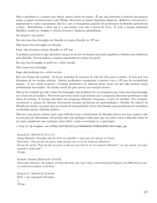Mas o problema é o mesmo que afecta outros níveis de ensino. É que não interessa à maioria das pessoas
andar a repetir acriticamente o que Platão, Descartes ou Santo Agostinho disseram. Reﬂectir criticamente e
argumentar e contra argumentar não foi o que a esmagadora maioria dos professores de ﬁlosoﬁa aprenderam
a fazer. Aprenderam a dizer que é o que fazem, mas não o fazem de facto. E toda a imensa sabedoria
ﬁlosóﬁca reside em citações e cultura livresca e idolatria infantilizada.
Já cheguei a um ponto:
Só com uma boa formação em ﬁlosoﬁa se ensina ﬁlosoﬁa no 12º ano
Não temos boa formação em ﬁlosoﬁa
Logo, não devemos ensinar ﬁlosoﬁa no 12º ano
A primeira premissa é algo discutível, já que se ela for verdadeira isso pode signiﬁcar o desinteresse deﬁnitivo
pela ﬁlosoﬁa. Vamos aplicar o mesmo argumento ao ensino em geral:
Só com boa formação se pode ter e abrir escolas
Não temos boa formação
Logo não podemos ter e abrir escolas
Isto em tempos foi verdade. Já houve períodos de escassez de mão de obra para o ensino. E nem por isso
deixamos de ter escolas abertas. Muitos professores começaram a ensinar com o 12º ano de escolaridade
apenas. E isto ainda acontece. Conheço professores de algumas áreas novas em que não existem ainda
proﬁssionais licenciados. Na minha escola há pelo menos um exemplo desses.
Mas se for verdade que não temos boa formação, não podemos ter um programa que exija uma boa formação
aos alunos de secundário. Parece-me que seria muito mais sensato que o programa discutisse problemas e não
obras de autores. E porque não fazer um programa diferente consoante o curso de estudos? Por exemplo,
certamente a alunos de ciências interessaria estudar problemas de epistemologia e ﬁlosoﬁa da ciência ou
ﬁlosoﬁa da mente, ao passo que aos alunos de humanidades talvez interessasse mais problemas de metafísica
ou ﬁlosoﬁa moral e ﬁlosoﬁa política.
Não sei o que pensa o leitor, mas o que defendo é que o desinteresse da ﬁlosoﬁa está no seu mau ensino e não
no seu grau de diﬁculdade, até porque não vejo qualquer razão para que um saber como a ﬁlosoﬁa tenha de
ser mais complicado que qualquer outro saber, como a sociologia ou a psicologia.
1. http://1.bp.blogspot.com/_82T6quiJFwY/S9a5jFi8_pI/AAAAAAAAAhI/9tMQe2ysE3M/s1600/image.jpg


Eduardo F. (2010-04-27 12:11:11)
Amigo Rolando, (desculpa não me deter no conteúdo e mais uma vez apenas na forma)
Escreveste: ”Para já não sei qual a razão porque tem de ser de 3 épocas diferentes.”
Devias ter escrito ”Para já não sei qual a razão por que tem de ser de 3 épocas diferentes.” em que aquele ”por que”
equivale a ”pela qual”.
Abraço.

Rolando Almeida (2010-04-27 12:44:32)
Tens razão Eduardo. Eu próprio já tinha discutido isso aqui: http://dererummundi.blogspot.com/2008/02/por-que-
no-conhecemos-dimen so-do.html

Eduardo F. (2010-04-27 12:49:49)
Eheh, e que engraçada discussão...
:)
Abraço.


                                                                                                               247
 