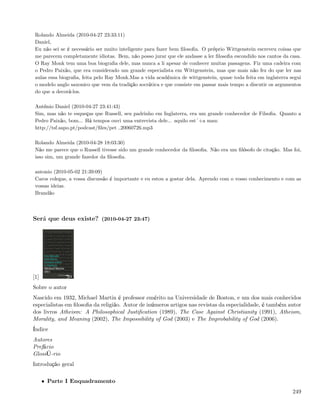 Rolando Almeida (2010-04-27 23:33:11)
 Daniel,
 Eu não sei se é necessário ser muito inteligente para fazer bem ﬁlosoﬁa. O próprio Wittgenstein escreveu coisas que
 me parecem completamente idiotas. Bem, não posso jurar que ele andasse a ler ﬁlosoﬁa escondido nos cantos da casa.
 O Ray Monk tem uma boa biograﬁa dele, mas nunca a li apesar de conhecer muitas passagens. Fiz uma cadeira com
 o Pedro Paixão, que era considerado um grande especialista em Wittgenstein, mas que mais não fez do que ler nas
 aulas essa biograﬁa, feita pelo Ray Monk.Mas a vida académica de wittgenstein, quase toda feita em inglaterra segui
 o modelo anglo saxonico que vem da tradição socrática e que consiste em passar mais tempo a discutir os argumentos
 do que a decorá-los.

 António Daniel (2010-04-27 23:41:43)
 Sim, mas não te esqueças que Russell, seu padrinho em Inglaterra, era um grande conhecedor de Filsoﬁa. Quanto a
 Pedro Paixão, bom... Há tempos ouvi uma entrevista dele... aquilo est´+a mau:
 http://tsf.sapo.pt/podcast/ﬁles/pet 20060726.mp3

 Rolando Almeida (2010-04-28 18:03:30)
 Não me parece que o Russell tivesse sido um grande conhecedor da ﬁlosoﬁa. Não era um ﬁlósofo de citação. Mas foi,
 isso sim, um grande fazedor da ﬁlosoﬁa.

 antonio (2010-05-02 21:39:09)
 Caros colegas, a vossa discussão é importante e eu estou a gostar dela. Aprendo com o vosso conhecimento e com as
 vossas ideias.
 Brandão



Será que deus existe? (2010-04-27 23:47)




[1]
Sobre o autor
Nascido em 1932, Michael Martin é professor emérito na Universidade de Boston, e um dos mais conhecidos
especialistas em ﬁlosoﬁa da religião. Autor de inúmeros artigos nas revistas da especialidade, é também autor
dos livros Atheism: A Philosophical Justiﬁcation (1989), The Case Against Christianity (1991), Atheism,
Morality, and Meaning (2002), The Impossibility of God (2003) e The Improbability of God (2006).
Índice
Autores
Prefácio
GlossÜ-rio
Introdução geral

      • Parte I Enquadramento
                                                                                                                249
 