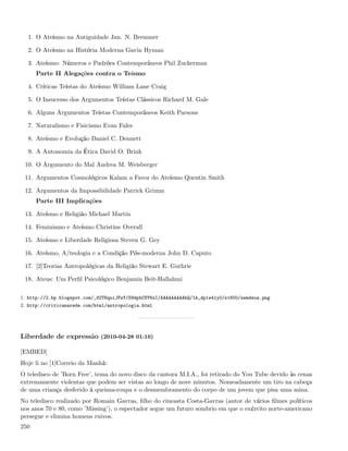 1. O Ateísmo na Antiguidade Jan. N. Bremmer

  2. O Ateísmo na História Moderna Gavin Hyman

  3. Ateísmo: Números e Padrões Contemporâneos Phil Zuckerman
      Parte II Alegações contra o Teísmo

  4. Críticas Teístas do Ateísmo William Lane Craig

  5. O Insucesso dos Argumentos Teístas Clássicos Richard M. Gale

  6. Alguns Argumentos Teístas Contemporâneos Keith Parsons

  7. Naturalismo e Fisicismo Evan Fales

  8. Ateísmo e Evolução Daniel C. Dennett

  9. A Autonomia da Ética David O. Brink

 10. O Argumento do Mal Andrea M. Weisberger

 11. Argumentos Cosmológicos Kalam a Favor do Ateísmo Quentin Smith

 12. Argumentos da Impossibilidade Patrick Grimm
      Parte III Implicações

 13. Ateísmo e Religião Michael Martin

 14. Feminismo e Ateísmo Christine Overall

 15. Ateísmo e Liberdade Religiosa Steven G. Gey

 16. Ateísmo, A/teologia e a Condição Pós-moderna John D. Caputo

 17. [2]Teorias Antropológicas da Religião Stewart E. Guthrie

 18. Ateus: Um Perﬁl Psicológico Benjamin Beit-Hallahmi

1. http://2.bp.blogspot.com/_82T6quiJFwY/S9dpbCSY6xI/AAAAAAAAAhQ/1k_dp1e41y0/s1600/semdeus.png
2. http://criticanarede.com/html/antropologia.html




Liberdade de expressão (2010-04-28 01:10)

[EMBED]
Hoje li no [1]Correio da Manhã:
O teledisco de ’Born Free’, tema do novo disco da cantora M.I.A., foi retirado do You Tube devido às cenas
extremamente violentas que podem ser vistas ao longo de nove minutos. Nomeadamente um tiro na cabeça
de uma criança desferido à queima-roupa e o desmembramento do corpo de um jovem que pisa uma mina.
No teledisco realizado por Romain Gavras, ﬁlho do cineasta Costa-Gavras (autor de vários ﬁlmes políticos
nos anos 70 e 80, como ’Missing’), o espectador segue um futuro sombrio em que o exército norte-americano
persegue e elimina homens ruivos.
250
 
