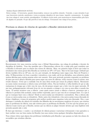 António Daniel (2010-04-28 18:57:01)
 Estou contigo. A burocracia, quando desnecessária, torna-se um perfeito absurdo. Contudo, o mais estranho é que
 essa burocracia controla, amedronta e torna as pessoas cúmplices de uma trama: impedir o pensamento. A reacção
 dos teus colegas é, nesse sentido, paradigmática. O silêncio revela medo, pois mostraram-se surpreendidos pelo facto
 de alguém ter pensado. O que não percebo é essa do esforço. Certamente esse colega é boa pessoa...



Precisam os alunos de ciências de aprender a ﬁlosofar (2010-04-28 23:57)




[1]
Recentemente tive uma conversa on-line com o [2]José Mascarenhas, um colega de proﬁssão e docente da
disciplina de história. Uma das questões que o Mascarenhas colocou foi a razão pela qual considero que
a ﬁlosoﬁa é relevante para os alunos dos cursos de ciências. Bom, em primeiro lugar é facto que todos os
estudantes dos cursos gerais têm ﬁlosoﬁa no currículo no 10º e 11º anos. Mas eu fui mais longe e defendi que
devem também tê-la no 12º ano, em vez, por exemplo, de disciplinas mais vagas como Área de Projecto e
aﬁns. O Mascarenhas viu bem a questão e estendeu-a, com razão, até à sua disciplina, mas subsistem ainda
muitas dúvidas para muitas pessoas sobre este assunto. Este post pretende portanto responder ao problema
de para que serve aﬁnal a ﬁlosoﬁa para quem segue um curso de ciências, vá lá, exactas (como é comum, mas
errado chamar). Creio que a confusão vem de uma ideia errada que temos da própria ciência. Raramente
no nosso ensino encaramos a ciência como actividade crítica. Faz-me lembrar a velha história de que se não
ensinarmos à criança que o leite vem da vaca, ela irá pensar sempre que o leite vem do super mercado. É
por isso, pedagogicamente relevante levar de vez em quando a criança a ver com os seus olhos o mundo das
vacas. O mesmo acontece com a ciência: como quase nunca vemos a ciência a fazer-se, pensamos que a
ciência é o produto dela acabado, numa melhor expressão, que é o que com ela se consegue fazer. E o que é
que se consegue fazer com a ciência? Desde os micro-ondas aos telemóveis e automóveis. Mas a ciência não
é nem os micro-ondas nem os telemóveis. Muito antes dos telemóveis e dos micro-ondas temos discussão de
ideias e hipóteses e temos de perguntar pelo melhor modelo para organizar toda esta discussão. Ora, o que
distingue o trabalho da ciência do trabalho dos ﬁlósofos são os mecanismos empíricos de prova, que existem
para os problemas da ciência, mas não existem para os problemas da ﬁlosoﬁa. E é isto que faz pensar que a
ciência é mais exacta que a ﬁlosoﬁa, mesmo que na ciência se julgue durante séculos que uma hipótese está
provada quando não o está.
É claro que interessa e muito ao estudante de ciência pensar e raciocinar criticamente e isso aprende-o a
fazer melhor com um bom ensino da ﬁlosoﬁa (um mau ensino torna qualquer disciplina dispensável).
Num relance deixo aqui alguns dos problemas trabalhados pela ﬁlosoﬁa e que passam ao lado dos alunos do
secundário que estudam ciências:
252
 